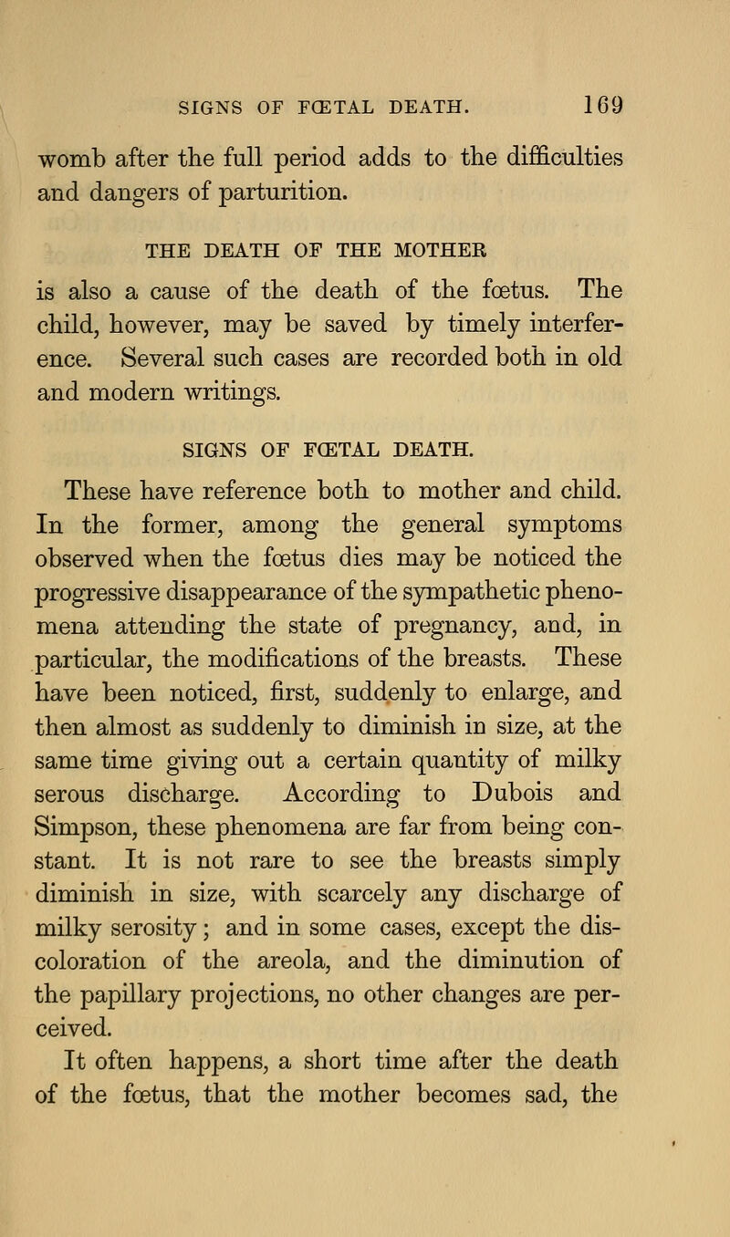 womb after the full period adds to the difficulties and dangers of parturition. THE DEATH OF THE MOTHER is also a cause of the death of the foetus. The child, however, may be saved by timely interfer- ence. Several such cases are recorded both in old and modern writings. SIGNS OF FCETAL DEATH. These have reference both to mother and child. In the former, among the general symptoms observed when the foetus dies may be noticed the progressive disappearance of the sympathetic pheno- mena attending the state of pregnancy, and, in particular, the modifications of the breasts. These have been noticed, first, suddenly to enlarge, and then almost as suddenly to diminish in size, at the same time giving out a certain quantity of milky serous discharge. According to Dubois and Simpson, these phenomena are far from being con- stant. It is not rare to see the breasts simply diminish in size, with scarcely any discharge of milky serosity; and in some cases, except the dis- coloration of the areola, and the diminution of the papillary projections, no other changes are per- ceived. It often happens, a short time after the death of the foetus, that the mother becomes sad, the