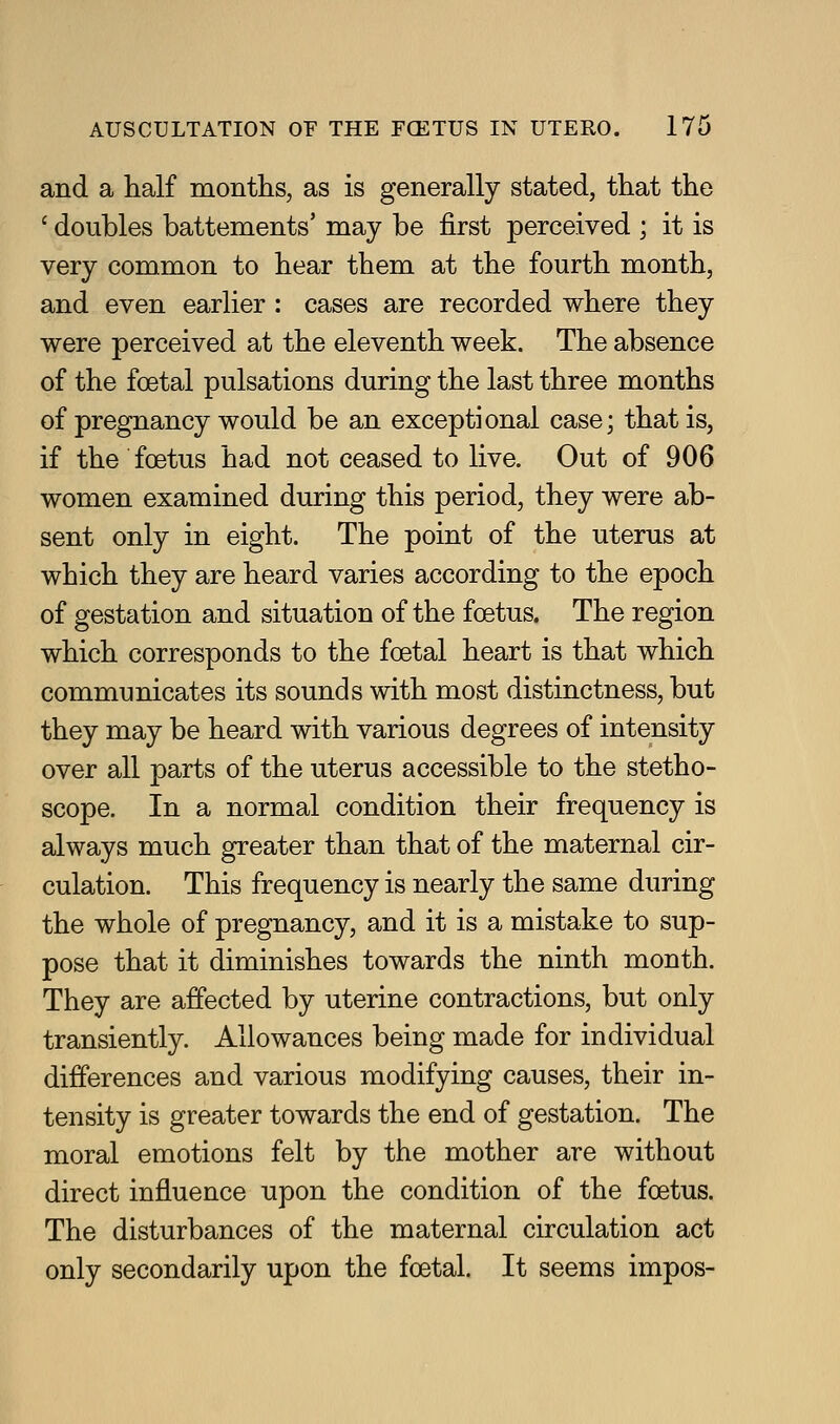 and a half montlis, as is generally stated, that the ' doubles battements' may be j&rst perceived ; it is very common to hear them at the fourth month, and even earUer : cases are recorded where they were perceived at the eleventh week. The absence of the foetal pulsations during the last three months of pregnancy would be an exceptional case; that is, if the foetus had not ceased to live. Out of 906 women examined during this period, they were ab- sent only in eight. The point of the uterus at which they are heard varies according to the epoch of gestation and situation of the foetus. The region which corresponds to the foetal heart is that which communicates its sounds with most distinctness, but they may be heard with various degrees of intensity over all parts of the uterus accessible to the stetho- scope. In a normal condition their frequency is always much greater than that of the maternal cir- culation. This frequency is nearly the same during the whole of pregnancy, and it is a mistake to sup- pose that it diminishes towards the ninth month. They are affected by uterine contractions, but only transiently. Allowances being made for individual differences and various modifying causes, their in- tensity is greater towards the end of gestation. The moral emotions felt by the mother are without direct influence upon the condition of the foetus. The disturbances of the maternal circulation act only secondarily upon the foetal. It seems impos-