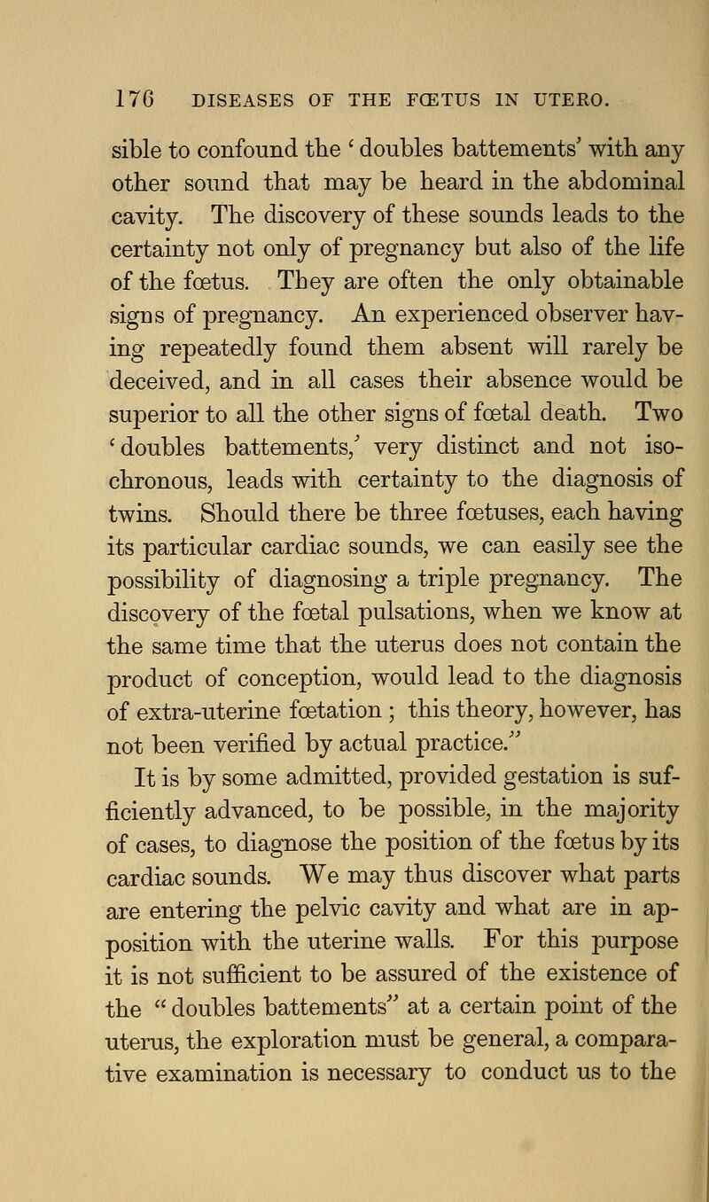 sible to confound the ' doubles battements' with any other sound that may be heard in the abdominal cavity. The discovery of these sounds leads to the certainty not only of pregnancy but also of the life of the foetus. They are often the only obtainable signs of pregnancy. An experienced observer hav- ing repeatedly found them absent will rarely be deceived, and in all cases their absence would be superior to all the other signs of foetal death. Two ^doubles battements/ very distinct and not iso- chronous, leads with certainty to the diagnosis of twins. Should there be three foetuses, each having its particular cardiac sounds, we can easily see the possibility of diagnosing a triple pregnancy. The discovery of the foetal pulsations, when we know at the same time that the uterus does not contain the product of conception, would lead to the diagnosis of extra-uterine foetation ; this theory, however, has not been verified by actual practice.'' It is by some admitted, provided gestation is suf- ficiently advanced, to be possible, in the majority of cases, to diagnose the position of the foetus by its cardiac sounds. We may thus discover what parts are entering the pelvic cavity and what are in ap- position with the uterine walls. For this purpose it is not sufficient to be assured of the existence of the  doubles battements'' at a certain point of the uterus, the exploration must be general, a compara- tive examination is necessary to conduct us to the