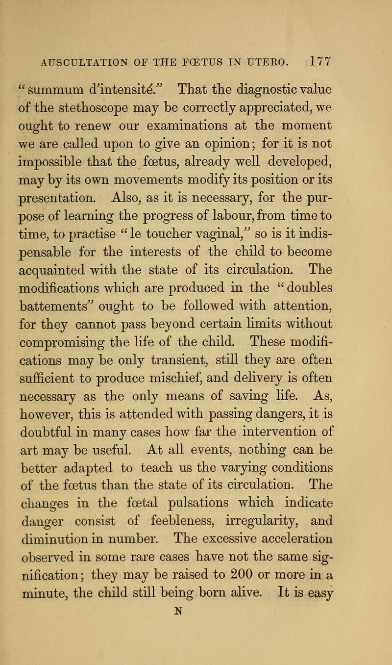 summum d'intensitd. That the diagnostic value of the stethoscope may be correctly appreciated, we ought to renew our examinations at the moment we are called upon to give an opinion; for it is not impossible that the foetus, already well developed, may by its own movements modify its position or its presentation. Also, as it is necessary, for the pur- pose of learning the progress of labour, from time to time, to practise le toucher vaginal,'' so is it indis- pensable for the interests of the child to become acquainted with the state of its circulation. The modifications which are produced in the doubles battements'' ought to be followed -with attention, for they cannot pass beyond certain limits without compromising the life of the child. These modifi- cations may be only transient, still they are often sufficient to produce mischief, and delivery is often necessary as the only means of saving life. As, however, this is attended with passing dangers, it is doubtful in many cases how far the intervention of art may be useful. At all events, nothing can be better adapted to teach us the varying conditions of the foetus than the state of its circulation. The changes in the foetal pulsations which indicate danger consist of feebleness, irregularity, and diminution in number. The excessive acceleration observed in some rare cases have not the same sig- nification ; they may be raised to 200 or more in a minute, the child still being born alive. It is easy N