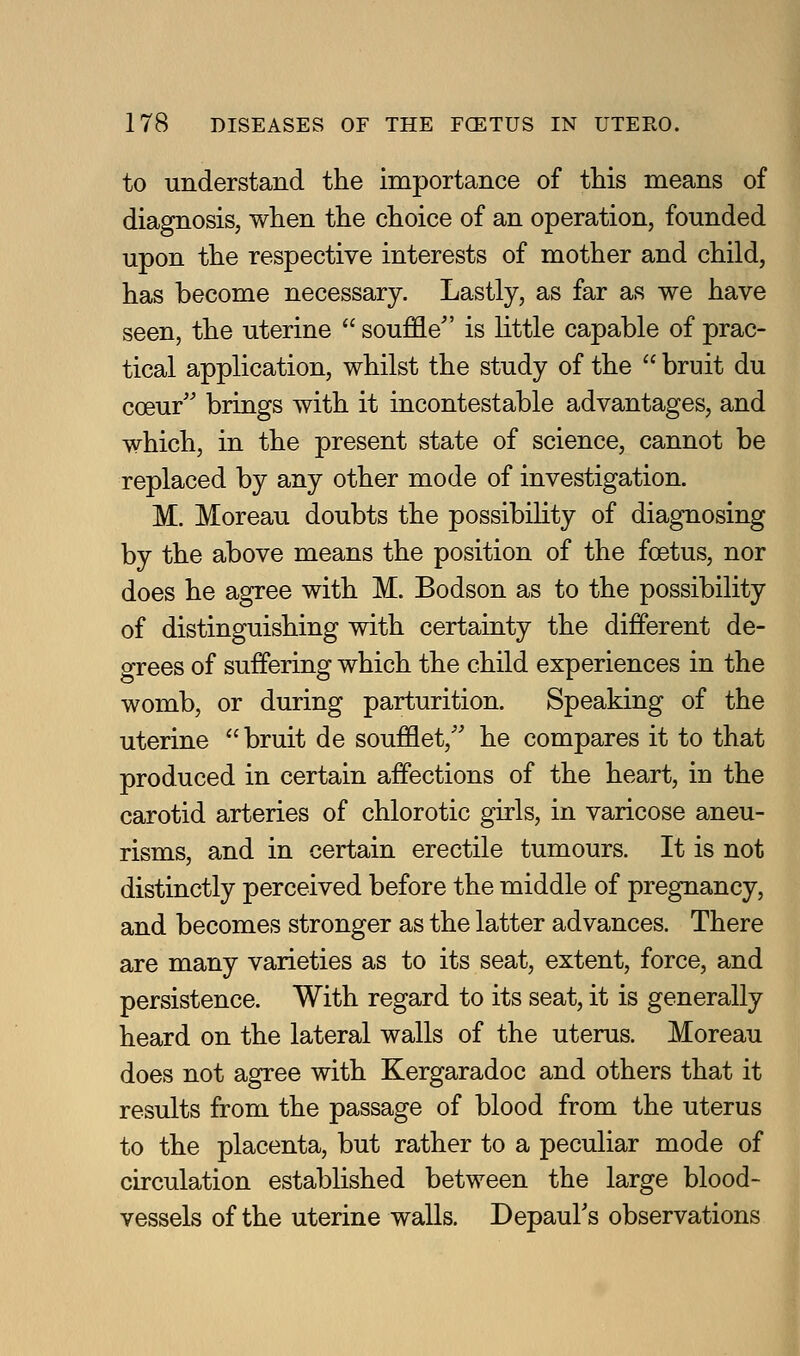 to understand the importance of this means of diagnosis, when the choice of an operation, founded upon the respective interests of mother and child, has become necessary. Lastly, as far as we have seen, the uterine  souffle is little capable of prac- tical application, whilst the study of the  bruit du coeur' brings with it incontestable advantages, and which, in the present state of science, cannot be replaced by any other mode of investigation. M. Moreau doubts the possibility of diagnosing by the above means the position of the foetus, nor does he agree with M. Bodson as to the possibility of distinguishing with certainty the different de- grees of suffering which the child experiences in the womb, or during parturition. Speaking of the uterine bruit de soufflet,'' he compares it to that produced in certain affections of the heart, in the carotid arteries of chlorotic girls, in varicose aneu- risms, and in certain erectile tumours. It is not distinctly perceived before the middle of pregnancy, and becomes stronger as the latter advances. There are many varieties as to its seat, extent, force, and persistence. With regard to its seat, it is generally heard on the lateral walls of the uterus. Moreau does not agree with Kergaradoc and others that it results from the passage of blood from the uterus to the placenta, but rather to a peculiar mode of circulation established between the large blood- vessels of the uterine walls. DepauFs observations