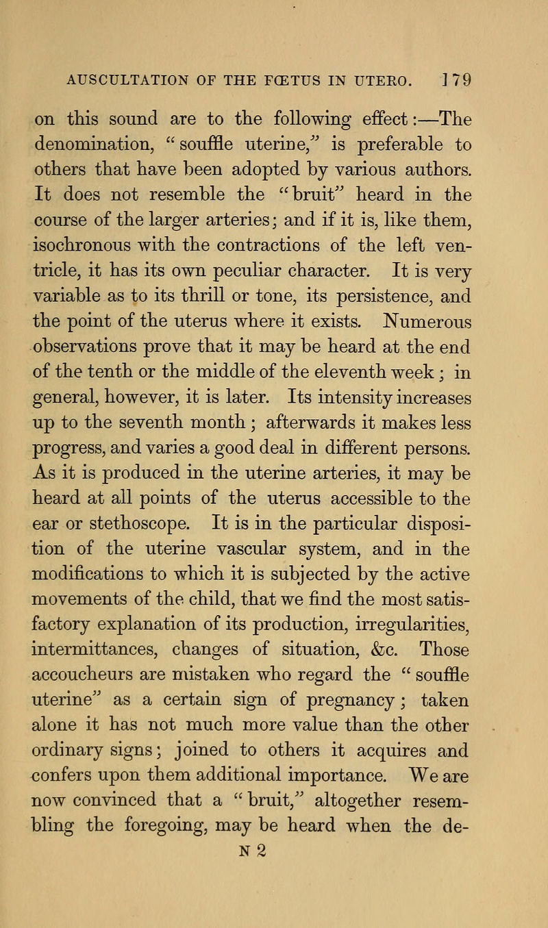 on this sound are to the following effect:—The denomination,  souffle uterine/' is preferable to others that have been adopted by various authors. It does not resemble the bruit'' heard in the course of the larger arteries; and if it is, like them, isochronous with the contractions of the left ven- tricle, it has its own peculiar character. It is very- variable as to its thrill or tone, its persistence, and the point of the uterus where it exists. Numerous observations prove that it may be heard at the end of the tenth or the middle of the eleventh week; in general, however, it is later. Its intensity increases up to the seventh month ; afterwards it makes less progress, and varies a good deal in different persons. As it is produced in the uterine arteries, it may be heard at all points of the uterus accessible to the ear or stethoscope. It is in the particular disposi- tion of the uterine vascular system, and in the modifications to which it is subjected by the active movements of the child, that we find the most satis- factory explanation of its production, irregularities, intermittances, changes of situation, &c. Those accoucheurs are mistaken who regard the  souffle uterine'' as a certain sign of pregnancy; taken alone it has not much more value than the other ordinary signs; joined to others it acquires and confers upon them additional importance. We are now convinced that a  bruit, altogether resem- bling the foregoing, may be heard when the de- N2