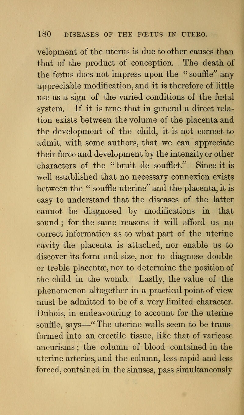 velopment of the uterus is due to other causes than that of the product of conception. The death of the foetus does not impress upon the  souffle'' any- appreciable modification, and it is therefore of little use as a sign of the varied conditions of the foetal system. If it is true that in general a direct rela- tion exists between the volume of the placenta and the development of the child, it is not correct to admit, with some authors, that we can appreciate their force and development by the intensity or other characters of the  bruit de soufflet.'' Since it is well established that no necessary connexion exists between the  souffle uterine'' and the placenta, it is easy to understand that the diseases of the latter cannot be diagnosed by modifications in that sound; for the same reasons it will afford us no correct information as to what part of the uterine cavity the placenta is attached, nor enable us to discover its form and size, nor to diagnose double or treble placentae, nor to determine the position of the child in the womb. Lastly, the value of the phenomenon altogether in a practical point of view must be admitted to be of a very limited character. Dubois, in endeavouring to account for the uterine souffle, says— The uterine walls seem to be trans- formed into an erectile tissue, like that of varicose aneurisms; the column of blood contained in the uterine arteries, and the column, less rapid and less forced, contained in the sinuses, pass simultaneously