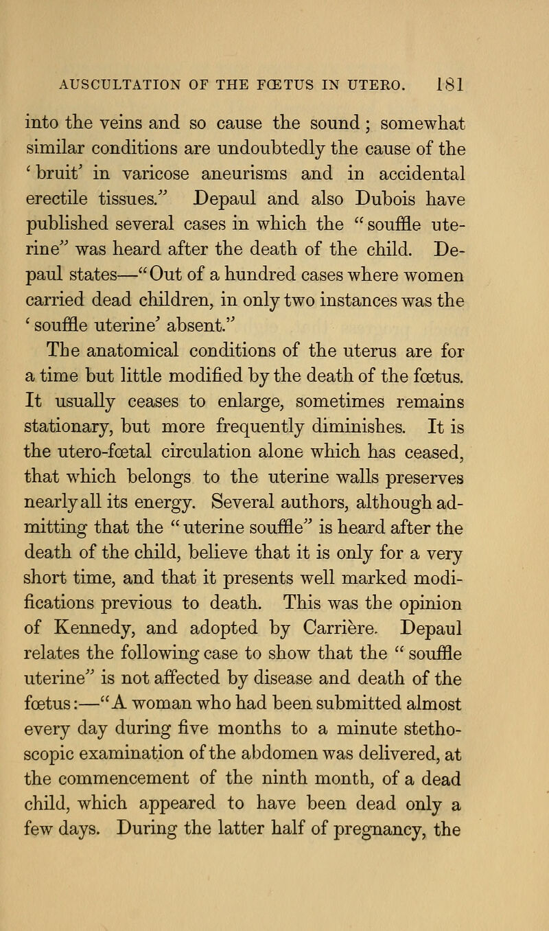 into the veins and so cause the sound; somewhat similar conditions are undoubtedly the cause of the ' bruit' in varicose aneurisms and in accidental erectile tissues/' Depaul and also Dubois have published several cases in which the  souffle ute- rine'' was heard after the death of the child. De- paul states—Out of a hundred cases where women carried dead children, in only two instances was the ' souffle uterine^ absent. The anatomical conditions of the uterus are for a time but little modified by the death of the foetus. It usually ceases to enlarge, sometimes remains stationary, but more frequently diminishes. It is the utero-foetal circulation alone which has ceased, that which belongs to the uterine walls preserves nearly all its energy. Several authors, although ad- mitting that the  uterine souffle is heard after the death of the child, believe that it is only for a very short time, and that it presents well marked modi- fications previous to death. This was the opinion of Kennedy, and adopted by Carriere. Depaul relates the following case to show that the  souffle uterine is not affected by disease and death of the foetus:—A woman who had been submitted almost every day during five months to a minute stetho- scopic examination of the abdomen was delivered, at the commencement of the ninth month, of a dead child, which appeared to have been dead only a few days. During the latter half of pregnancy, the