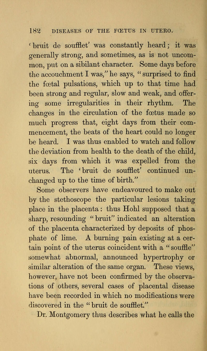 ^ bruit de soufflet' was constantly heard; it was generally strong, and sometimes, as is not uncom- mon, put on a sibilant character. Some days before the accouchment I was, he says,  surprised to find the foetal pulsations, which up to that time had been strong and regular, slow and weak, and offer- ing some irregularities in their rhythm. The chanofes in the circulation of the foetus made so much progress that, eight days from their com- mencement, the beats of the heart could no longer be heard. I was thus enabled to watch and follow the deviation from health to the death of the child, six days from which it was expelled from the uterus. The 'bruit de soufflet' continued un- changed up to the time of birth/' Some observers have endeavoured to make out by the stethoscope the particular lesions taking place in the placenta: thus Hohl supposed that a sharp, resounding bruit'' indicated an alteration of the placenta characterized by deposits of phos- phate of lime. A burning pain existing at a cer- tain point of the uterus coincident with a  souffle somewhat abnormal, announced hypertrophy or similar alteration of the same organ. These views, however, have not been confirmed by the observa- tions of others, several cases of placental disease have been recorded in which no modifications were discovered in the  bruit de soufflet. Dr. Montgomery thus describes what he calls the