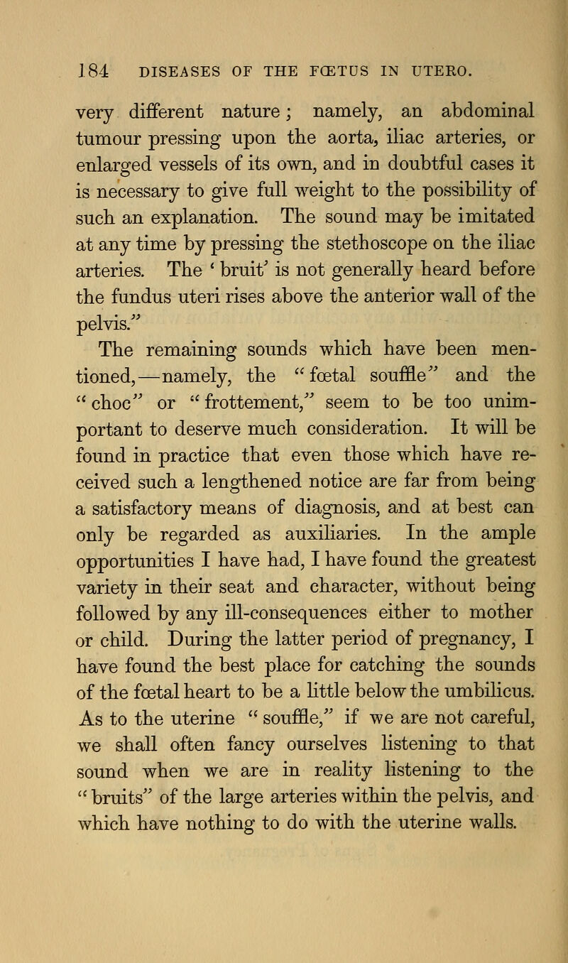 very diJBferent nature; namely, an abdominal tumour pressing upon the aorta, iliac arteries, or enlarged vessels of its own, and in doubtful cases it is necessary to give full weight to the possibility of such an explanation. The sound may be imitated at any time by pressing the stethoscope on the iliac arteries. The ' bruit' is not generally heard before the fundus uteri rises above the anterior wall of the pelvis.'^ The remaining sounds which have been men- tioned,—namely, the foetal souffle^' and the  choc'' or  frottement, seem to be too unim- portant to deserve much consideration. It will be found in practice that even those which have re- ceived such a lengthened notice are far from being a satisfactory means of diagnosis, and at best can only be regarded as auxiliaries. In the ample opportunities I have had, I have found the greatest variety in their seat and character, without being followed by any ill-consequences either to mother or child. During the latter period of pregnancy, I have found the best place for catching the sounds of the foetal heart to be a httle below the umbilicus. As to the uterine  souffle, if we are not careful, we shall often fancy ourselves listening to that sound when we are in reality listening to the  bruits of the large arteries within the pelvis, and which have nothing to do with the uterine walls.