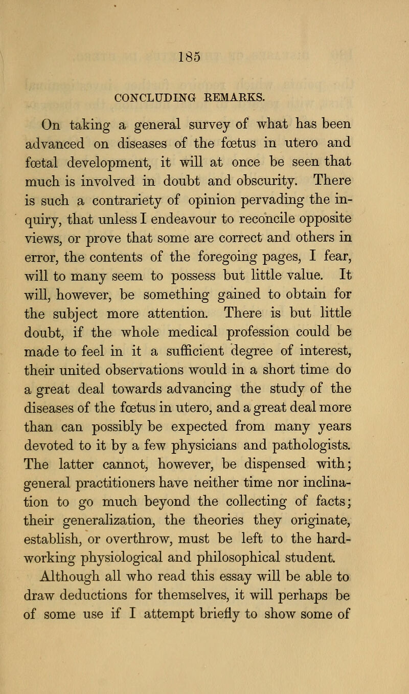 CONCLUDING EEMARKS. On taking a general survey of what has been advanced on diseases of the foetus in utero and foetal development, it will at once be seen that much is involved in doubt and obscurity. There is such a contrariety of opinion pervading the in- quiry, that unless I endeavour to reconcile opposite views, or prove that some are correct and others in error, the contents of the foregoing pages, I fear, will to many seem to possess but little value. It will, however, be something gained to obtain for the subject more attention. There is but little doubt, if the whole medical profession could be made to feel in it a sufficient degree of interest, their united observations would in a short time do a great deal towards advancing the study of the diseases of the foetus in utero, and a great deal more than can possibly be expected from many years devoted to it by a few physicians and pathologists. The latter cannot, however, be dispensed with; general practitioners have neither time nor incHna- tion to go much beyond the collecting of facts; their generahzation, the theories they originate, establish, or overthrow, must be left to the hard- working physiological and philosophical student. Although all who read this essay will be able to draw deductions for themselves, it will perhaps be of some use if I attempt briefly to show some of