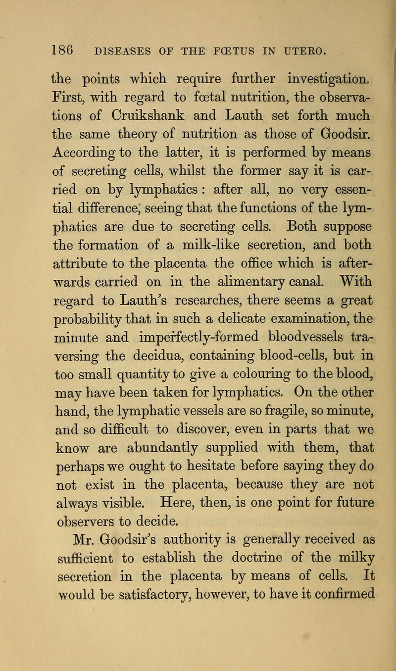 the points which require further investigation. First, with regard to fcetal nutrition, the observa- tions of Cruikshank and Lauth set forth much the same theory of nutrition as those of Goodsir. According to the latter, it is performed by means of secreting cells, whilst the former say it is car- ried on by lymphatics : after all, no very essen- tial difference, seeing that the functions of the lym- phatics are due to secreting cells. Both suppose the formation of a milk-like secretion, and both attribute to the placenta the office which is after- wards carried on in the alimentary canal. With regard to Lauth^s researches, there seems a great probability that in such a delicate examination, the minute and imperfectly-formed bloodvessels tra- versing the decidua, containing blood-cells, but in too small quantity to give a colouring to the blood, may have been taken for lymphatics. On the other hand, the lymphatic vessels are so fragile, so minute, and so difficult to discover, even in parts that we know are abundantly supplied with them, that perhaps we ought to hesitate before saying they do not exist in the placenta, because they are not always visible. Here, then, is one point for future observers to decide. Mr. Goodsir's authority is generally received as sufficient to establish the doctrine of the milky secretion in the placenta by means of cells. It would be satisfactory, however, to have it confirmed