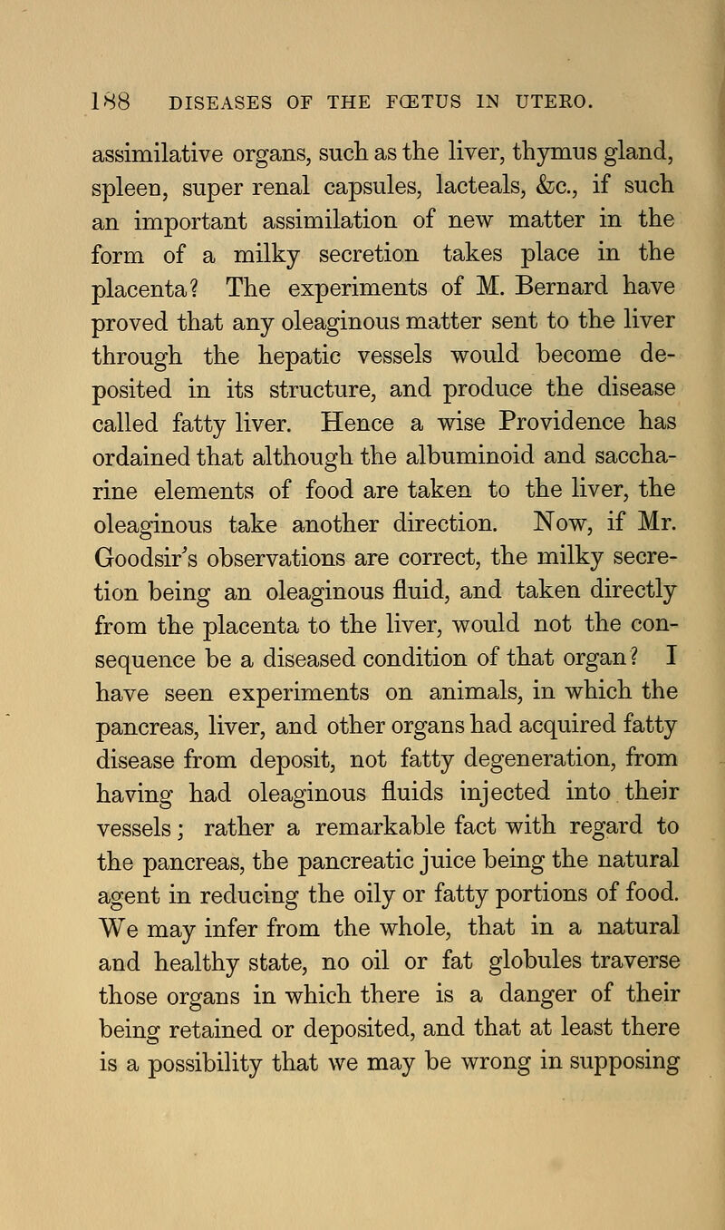 assimilative organs, such as the liver, thjmaus gland, spleen, super renal capsules, lacteals, &c., if such an important assimilation of new matter in the form of a milky secretion takes place in the placenta? The experiments of M. Bernard have proved that any oleaginous matter sent to the liver through the hepatic vessels would become de- posited in its structure, and produce the disease called fatty liver. Hence a wise Providence has ordained that although the albuminoid and saccha- rine elements of food are taken to the liver, the oleaginous take another direction. Now, if Mr. Goodsir's observations are correct, the milky secre- tion being an oleaginous fluid, and taken directly from the placenta to the liver, would not the con- sequence be a diseased condition of that organ? I have seen experiments on animals, in which the pancreas, liver, and other organs had acquired fatty disease from deposit, not fatty degeneration, from having had oleaginous fluids injected into their vessels; rather a remarkable fact with regard to the pancreas, the pancreatic juice being the natural agent in reducing the oily or fatty portions of food. We may infer from the whole, that in a natural and healthy state, no oil or fat globules traverse those organs in which there is a danger of their being retained or deposited, and that at least there is a possibility that we may be wrong in supposing