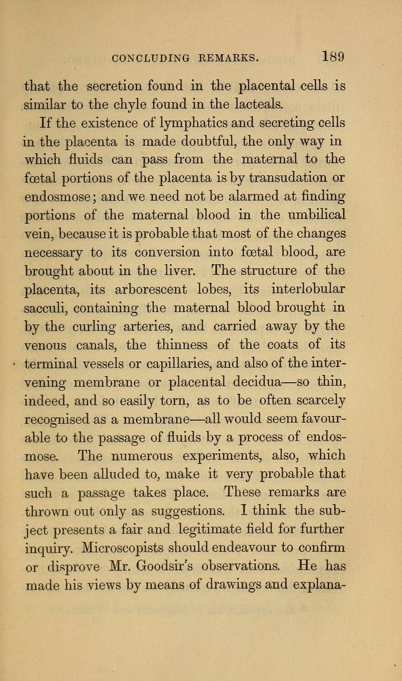 that the secretion found in the placental cells is similar to the chyle found in the lacteals. If the existence of l3niiphatics and secreting cells in the placenta is made doubtful, the only way in which fluids can pass from the maternal to the foetal portions of the placenta is by transudation or endosmose; and we need not be alarmed at finding portions of the maternal blood in the umbilical vein, because it is probable that most of the changes necessary to its conversion into foetal blood, are brought about in the liver. The structure of the placenta, its arborescent lobes, its interlobular sacculi, containing the maternal blood brought in by the curling arteries, and carried away by the venous canals, the thinness of the coats of its terminal vessels or capillaries, and also of the inter- vening membrane or placental decidua—so thin, indeed, and so easily torn, as to be often scarcely recognised as a membrane—all would seem favour- able to the passage of fluids by a process of endos- mose. The numerous experiments, also, which have been alluded to, make it very probable that such a passage takes place. These remarks are thrown out only as suggestions. I think the sub- ject presents a fair and legitimate field for further inquiry. Microscopists should endeavour to confirm or disprove Mr. Goodsir's observations. He has made his views by means of drawings and explana-