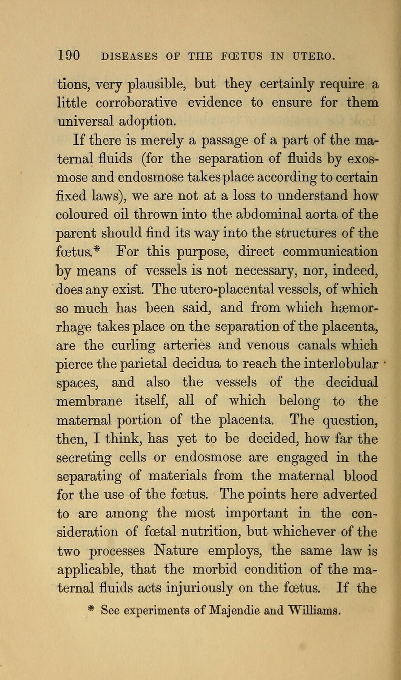 tions, very plausible, but they certainly require a little corroborative evidence to ensure for them universal adoption. If there is merely a passage of a part of the ma- ternal fluids (for the separation of fluids by exos- mose and endosmose takes place according to certain fixed laws), we are not at a loss to understand how coloured oil thrown into the abdominal aorta of the parent should find its way into the structures of the foetus.* For this purpose, direct communication by means of vessels is not necessary, nor, indeed, does any exist. The utero-placental vessels, of which so much has been said, and from which haemor- rhage takes place on the separation of the placenta, are the curling arteries and venous canals which pierce the parietal decidua to reach the interlobular spaces, and also the vessels of the decidual membrane itself, all of which belong to the maternal portion of the placenta. The question, then, I think, has yet to be decided, how far the secreting cells or endosmose are engaged in the separating of materials from the maternal blood for the use of the foetus. The points here adverted to are among the most important in the con- sideration of foetal nutrition, but whichever of the two processes Nature employs, the same law is applicable, that the morbid condition of the ma- ternal fluids acts injuriously on the foetus. If the * See experiments of Majendie and Williams.