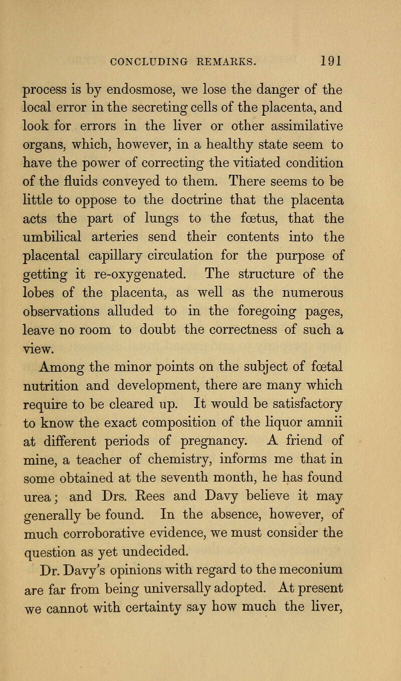 process is by endosmose, we lose the danger of the local error in the secreting cells of the placenta, and look for errors in the liver or other assimilative organs, which, however, in a healthy state seem to have the power of correcting the vitiated condition of the fluids conveyed to them. There seems to be little to oppose to the doctrine that the placenta acts the part of lungs to the foetus, that the umbilical arteries send their contents into the placental capillary circulation for the purpose of getting it re-oxygenated. The structure of the lobes of the placenta, as well as the numerous observations alluded to in the foregoing pages, leave no room to doubt the correctness of such a view. Among the minor points on the subject of foetal nutrition and development, there are many which require to be cleared up. It would be satisfactory to know the exact composition of the liquor amnii at different periods of pregnancy. A friend of mine, a teacher of chemistry, informs me that in some obtained at the seventh month, he has found urea; and Drs. Rees and Davy believe it may generally be found. In the absence, however, of much corroborative evidence, we must consider the question as yet undecided. Dr. Davy's opinions with regard to the meconium are far from being universally adopted. At present we cannot with certainty say how much the liver,