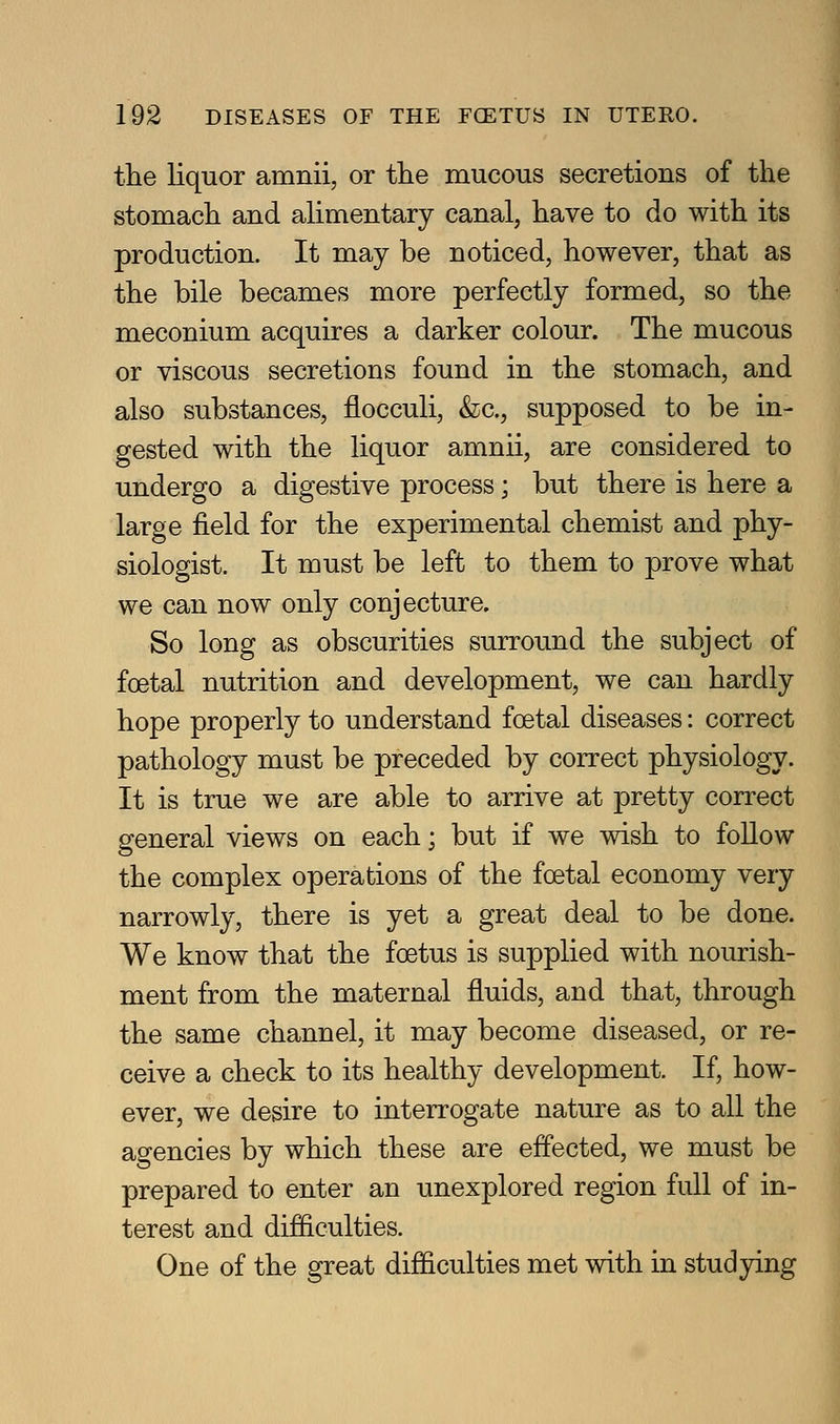 the liquor amnii, or the mucous secretions of the stomach and alimentary canal, have to do with its production. It may be noticed, however, that as the bile becames more perfectly formed, so the meconium acquires a darker colour. The mucous or viscous secretions found in the stomach, and also substances, flocculi, &c., supposed to be in- gested with the liquor amnii, are considered to undergo a digestive process; but there is here a large field for the experimental chemist and phy- siologist. It must be left to them to prove what we can now only conjecture. So long as obscurities surround the subject of foetal nutrition and development, we can hardly hope properly to understand foetal diseases: correct pathology must be preceded by correct physiology. It is true we are able to arrive at pretty correct general views on each; but if we wish to foUow the complex operations of the foetal economy very narrowly, there is yet a great deal to be done. We know that the foetus is supplied with nourish- ment from the maternal fluids, and that, through the same channel, it may become diseased, or re- ceive a check to its healthy development. If, how- ever, we desire to interrogate nature as to all the agencies by which these are effected, we must be prepared to enter an unexplored region full of in- terest and difiiculties. One of the great difficulties met with in studying