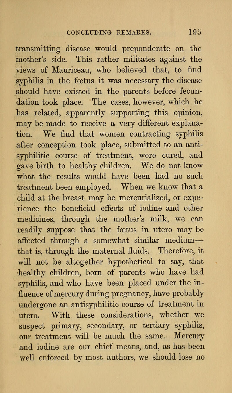 transmitting disease would preponderate on the mother's side. This rather militates against the views of Mauriceau, who believed that, to find syphilis in the foetus it was necessary the disease should have existed in the parents before fecun- dation took place. The cases, however, which he has related, apparently supporting this opinion, may be made to receive a very different explana- tion. We find that women contracting syphilis after conception took place, submitted to an anti- syphilitic course of treatment, were cured, and gave birth to healthy children. We do not know what the results would have been had no such treatment been employed. When we know that a child at the breast may be mercurialized, or expe- rience the beneficial effects of iodine and other medicines, through the mother's milk, we can readily suppose that the foetus in utero may be affected through a somewhat similar medium— that is, through the maternal fluids. Therefore, it will not be altogether hypothetical to say, that ihealthy children, born of parents who have had syphilis, and who have been placed under the in- fluence of mercury during pregnancy, have probably undergone an antisyphilitic course of treatment in utero. With these considerations, whether we suspect primary, secondary, or tertiary syphilis, our treatment will be much the same. Mercury and iodine are our chief means, and, as has been well enforced by most authors, we should lose no