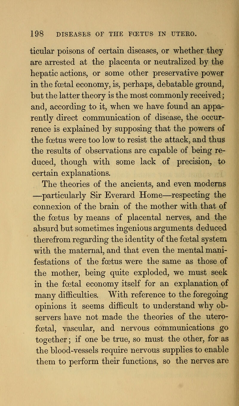 ticular poisons of certain diseases, or whether they are arrested at the placenta or neutralized by the hepatic actions, or some other preservative power in the foetal economy, is, perhaps, debatable ground, but the latter theory is the most commonly received; and, according to it, when we have found an appa- rently direct communication of disease, the occur- rence is explained by supposing that the powers of the foetus were too low to resist the attack, and thus the results of observations are capable of being re- duced, though with some lack of precision, to certain explanations. The theories of the ancients, and even modems —particularly Sir Everard Home—respecting the connexion of the brain of the mother with that of the foetus by means of placental nerves, and the absurd but sometimes ingenious arguments deduced therefrom regarding the identity of the foetal system with the maternal, and that even the mental mani- festations of the foetus were the same as those of the mother, being quite exploded, we must seek in the foetal economy itself for an explanation of many difficulties. With reference to the foregoing opinions it seems difficult to understand why ob- servers have not made the theories of the utero- foetal, vascular, and nervous communications go together; if one be true, so must the other, for as the blood-vessels require nervous supplies to enable them to perform their functions, so the nerves are