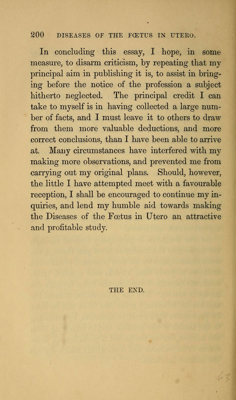 In concluding this essay, I hope, in some measure, to disarm criticism, by repeating that my principal aim in publishing it is, to assist in bring- ing before the notice of the profession a subject hitherto neglected. The principal credit I can take to myself is in having collected a large num- ber of facts, and I must leave it to others to draw from them more valuable deductions, and more correct conclusions, than I have been able to arrive at. Many circumstances have interfered with my making more observations, and prevented me from carrying out my original plans. Should, however, the little I have attempted meet with a favourable reception, I shall be encouraged to continue my in- quiries, and lend my humble aid towards making the Diseases of the Foetus in Utero an attractive and profitable study. THE END.