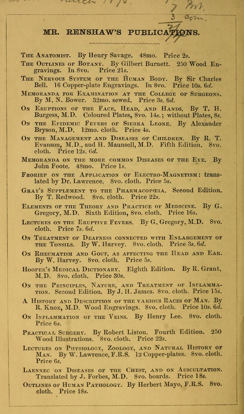 ''*-'«-^C><>-N' / 8 / MR. REIfSHAW'S PUBLICA' The Anatomist. By Henry Savage. 48mo. Price 2s. The Outlines of Botany. By Gilbert Burnett. 250 Wood En- gravings. In 8vo. Price 21s. The Nervous System of the Human Body. By Sir (^harles Bell. 16 Copper-plate Engravings. In 8vo, Price 10s. 6o?. Memoranda for Examination at the Coleege of Surgeons. By M. N. Bower. 32mo. sewed. Price 3s. %d. On Eruptions of the Face, Head, and Hands. By T. H. Burgess, M.D. Coloured Plates, Svo. 14s.; without Plates, 8s. On the Epidemic Fevers of Sierra Leone. By Alexander Bryson, M.D. 12mo. cloth. Price 4s. On the Management and Diseases of Children. By R. T. Evanson, M.D., and H. Maunsell, M.D. Fifth Edition. Svo. cloth. Price 12s. (3c?. Memoranda on the more common Diseases of the Eye. By John Foote. 48mo. Price Is. Froriep on the Application of Electro-Magnetism : trans- lated by Dr. Lawrence. 8vo. cloth. Price .5s. Gray's Supplement to the Pharmacopceia. Second Edition. By T. Redwood. Svo. cloth. Price 22s. Elements of the Theory and Practice of Medicine. By G. Gregory, M.D. Sixth Edition, Svo. cloth. Price 16s. Lectures on the Eruptive Fevers. By G. Gregory, M.D. Svo. cloth. Price 7s. 6a?. On Treatment of Deafness connected with Enlargement of THE Tonsils. By W. Harvey. Svo. cloth. Price 3s, 6c?. On Rheumatism and Gout, as affecting the Head and Ear. By W. Harvey. Svo. cloth. Price 5s. Hooper's Medical Dictionary. Eighth Edition. By R, Grant, M.D, Svo. cloth. Price 30s. On the Principles, Nature, and Treatment of Inflamma- tion. Second Edition. By J. H. James. Svo. cloth. Price 15s. A History and Description of the various Races of Man. By R. Knox, M.D. Wood Engravings. Svo. cloth. Price 10s. 6rf. On Inflammation of the Veins. By Henry Lee. Svo. cloth. Price 6s. Practical Surgery. By Robert Liston. Fourth Edition. 250 Wood Illustrations. Svo. cloth. Price 22s. Lectures on Physiology, Zoology, and Natural History of Man. By W. Lawrence, F.R.S. 12 Copper-plates. Svo. cloth. Price 6s. Laennec on Diseases of the Chest, and on Auscultation. Translated by J. Forbes, M.D. S\ro. boards. Price 18s. Outlines of Human Pathology. By Herbert Mayo, F.R.S. Svo. cloth. Price ISs.