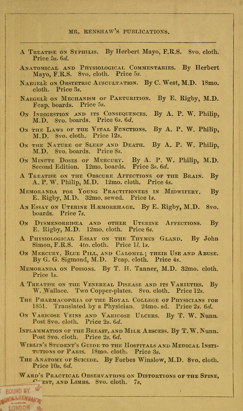 A Treatise on Syphilis. By Herbert Mayo, F.R.S. 8vo. cloth. Price 5s. 6d. Anatomical and Physiological Commentaries. By Herbert Mayo, F.R.S. 8vo. cloth. Price 5s. Naegele on Obstetric Auscultation. By C. West, M.D. 18mo. cloth. Price 3s. Naegele on Mechanism of Parturition. By E. Rigby, M.D. Fcap. boards. Price 5s. On Indigestion and its Consequences. By A. P. W. Philip, M.i). 8vo. boards. Price 6s. 6d. On the Laws of the Vital Functions. By A. P. W. Philip, M.D. Svo. cloth. Price 12s. On the Nature of Sleep and Death. By A. P. W. Philip, M.D. 8vo. boards. Price 8s. On Minute Doses of Mercury. By A. P. W. Philip, M.D. Second Edition. 12mo. boards. Price 3s. 6c?. A Treatise on the Obscure Affections of the Brain. By A. P. W. Philip, M.D. 12mo. cloth. Price 4s. Memoranda for Young Practitioners in Midwifery. By E. Rigby, M.D. 32mo. sewed. Price Is. An Essay on Uterine Hemorrhage. By E. Rigby, M.D. Svo. boards. Price 7s. On Dysmenorrhcea and other Uterine Affections. By E. Rigby, M.D. 12mo. cloth. Price 6s. A Physiological Essay on the Thymus Gland. By John Simon, F.R.S. 4to. cloth. Price IZ. Is. On Mercury, Blue Pill, and Calomel ; their Use and Abuse. By G. G. Sigmond, M.D. Fcap. cloth. Price 4s. Memoranda on Poisons. By T. H. Tanner, M.D. 32ino. cloth. Price Is. A Treatise on the Venereal Disease and its Varieties. By W. \yallace. Two Copper-plates. 8vo, cloth. Price 12s. The Pharmacopceia of the Royal College of Physicians for 1851. Translated by a Physician. 24ino. sd. Price 2s. 6d. On Varicose Veins and Varicose Ulcers. By T. W. Nunn. Post 8vo. cloth. Price 2s. 6d. Inflammation of the Breast, and Milk Abscess. By T. W. Nunn. Post Svo. cloth. Price 2s. 6d. Wiblin's Student's Guide to the Hospitals and Medical Insti- tutions OF Paris. 18mo. cloth. Price 3s. The Anatomy of Suicide. By Forbes Winslow, M.D. Svo, cloth. Price 10s, 6c?. Ward's Practical Observations on Distortions of the Spine, EST, AND Limbs. 8vo. cloth. 7s, BOUND BY b LONDON ;&