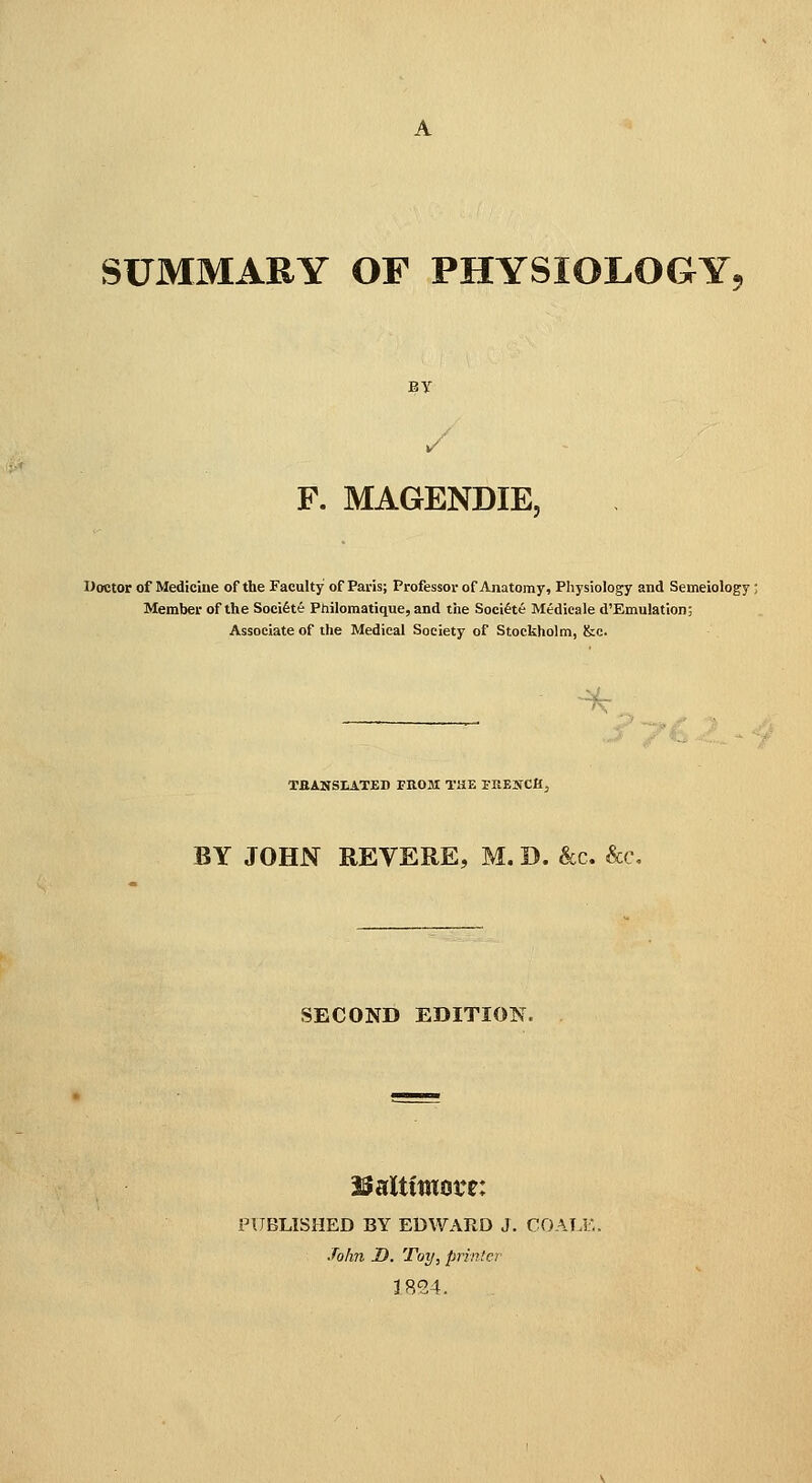 SUMMARY OF PHYSIOLOGY^ BY F. MAGENDIE, Doctor of Mediciue of the Faculty of Paris; Professor of Anatomy, Physiology and Semeiology; Member of the Soeifete Philomatique, and the Soei^te Medicale d'Emulation; Associate of the Medical Society of Stockholm, &c. ^:i_ TfiANSLATED ritOM THE rKENCH, BY JOHN REVERE, M. SECOND EDITION. iSaltimore: PUBLISHED BY EDWARD J. COALE John D. Toy, printer