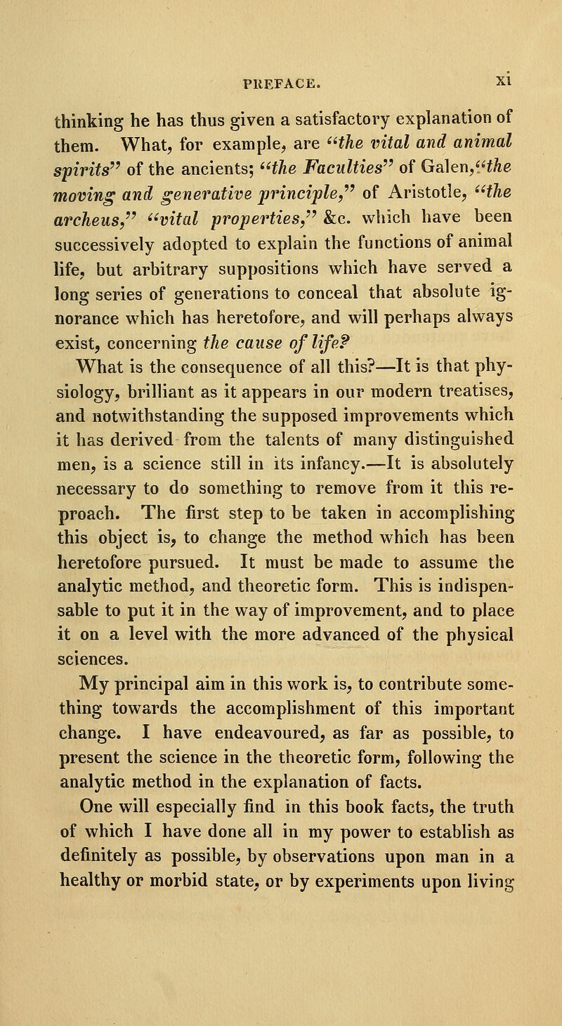 thinking he has thus given a satisfactory explanation of them. What, for example, are ^^the vital and animal spirits^^ of the ancients; '^the Faculties'^ of Ga\eY\,'Hhe moving and generative jjrinciple,'' of Aristotle, ^Hhe archeus/' ^^vital properties,'^ &c. which have been successively adopted to explain the functions of animal life, but arbitrary suppositions which have served a long series of generations to conceal that absolute ig- norance which has heretofore, and will perhaps always exist, concerning the cause of life? What is the consequence of all this?—It is that phy- siology, brilliant as it appears in our modern treatises, and notwithstanding the supposed improvements which it has derived from the talents of many distinguished men, is a science still in its infancy.—It is absolutely necessary to do something to remove from it this re- proach. The first step to be taken in accomplishing this object is, to change the method which has been heretofore pursued. It must be made to assume the analytic method, and theoretic form. This is indispen- sable to put it in the way of improvement, and to place it on a level with the more advanced of the physical sciences. My principal aim in this v/ork is, to contribute some- thing towards the accomplishment of this important change. I have endeavoured, as far as possible, to present the science in the theoretic form, following the analytic method in the explanation of facts. One will especially find in this book facts, the truth of which I have done all in my power to establish as definitely as possible, by observations upon man in a healthy or morbid state, or by experiments upon living