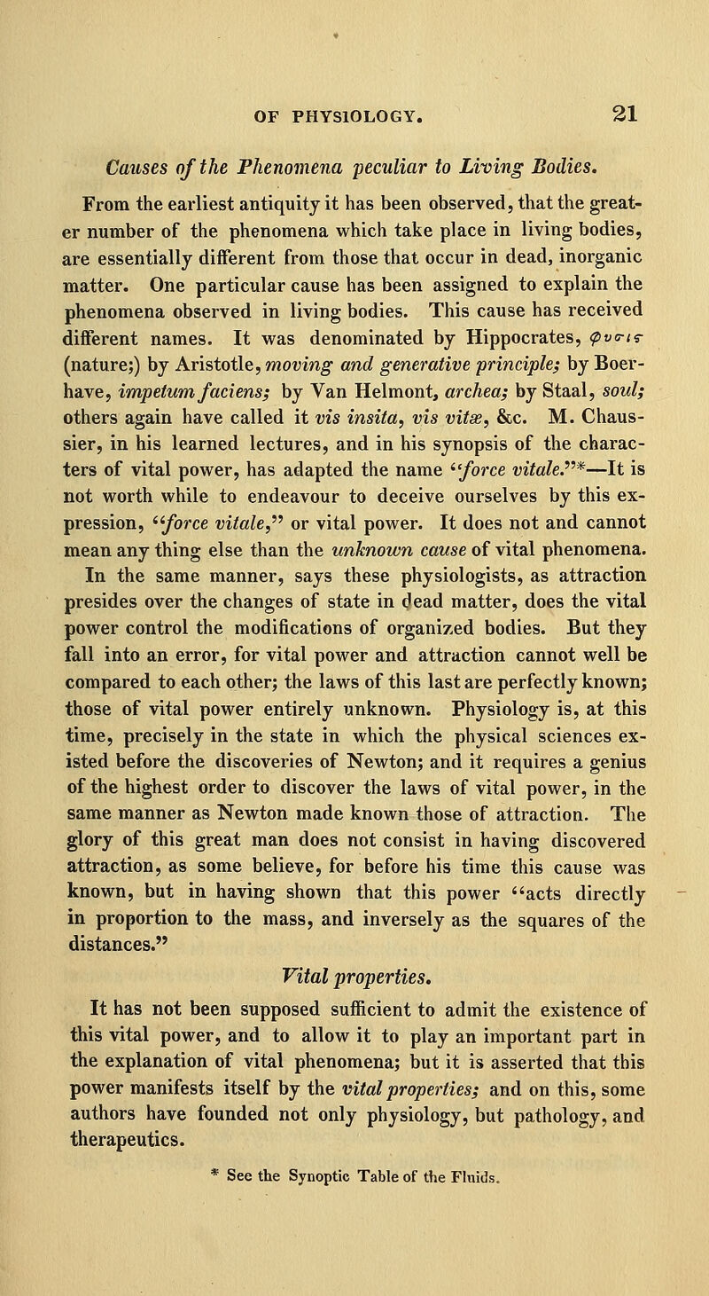 Causes of the Phenomena peculiar to Living Bodies. From the earliest antiquity it has been observed, that the great- er number of the phenomena which take place in living bodies, are essentially different from those that occur in dead, inorganic matter. One particular cause has been assigned to explain the phenomena observed in living bodies. This cause has received different names. It was denominated by Hippocrates, (pva-iT (nature;) by Aristotle, moving and generative principle^ by Boer- have, impetum faciens; by Van Helmont, archea; by Staal, soul; others again have called it vis insita, vis vitae, &c. M. Chaus- sier, in his learned lectures, and in his synopsis of the charac- ters of vital power, has adapted the name ^'force vitale.*—It is not worth while to endeavour to deceive ourselves by this ex- pression, ^'force vitale,^^ or vital power. It does not and cannot mean any thing else than the unknown cause of vital phenomena. In the same manner, says these physiologists, as attraction presides over the changes of state in ^ead matter, does the vital power control the modifications of organized bodies. But they fall into an error, for vital power and attraction cannot well be compared to each other; the laws of this last are perfectly known; those of vital power entirely unknown. Physiology is, at this time, precisely in the state in which the physical sciences ex- isted before the discoveries of Newton; and it requires a genius of the highest order to discover the laws of vital power, in the same manner as Newton made known those of attraction. The glory of this great man does not consist in having discovered attraction, as some believe, for before his time this cause was known, but in having shown that this power acts directly in proportion to the mass, and inversely as the squares of the distances. Vital properties. It has not been supposed sufficient to admit the existence of this vital power, and to allow it to play an important part in the explanation of vital phenomena; but it is asserted that this power manifests itself by the vital properties; and on this, some authors have founded not only physiology, but pathology, and therapeutics. * See the Synoptic Table of the Fluids.