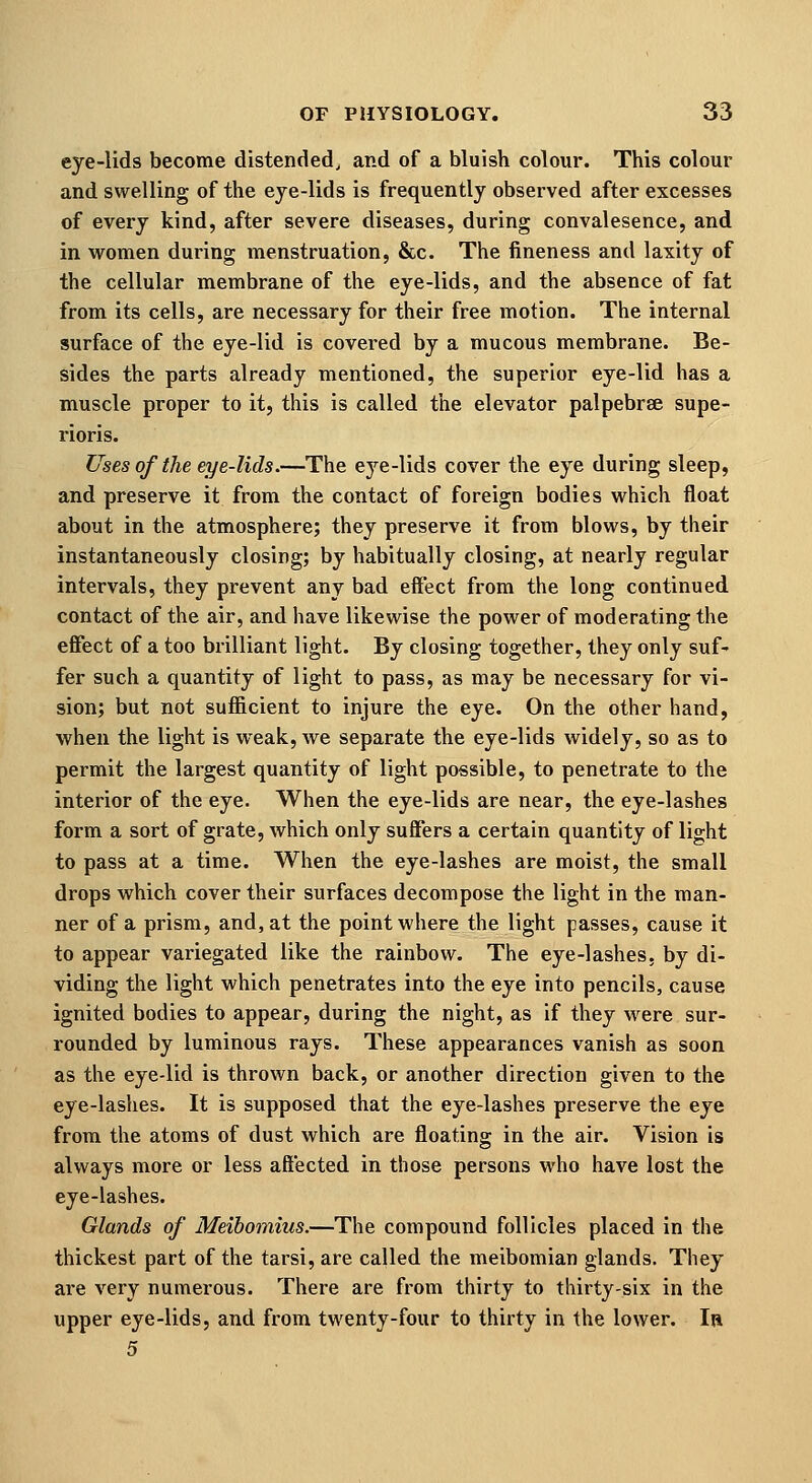 eye-lids become distended, and of a bluish colour. This colour and swelling of the eje-lids is frequently observed after excesses of every kind, after severe diseases, during convalesence, and in women during menstruation, &c. The fineness and laxity of the cellular membrane of the eye-lids, and the absence of fat from its cells, are necessary for their free motion. The internal surface of the eye-lid is covei-ed by a mucous membrane. Be- sides the parts already mentioned, the superior eye-lid has a muscle proper to it, this is called the elevator palpebrse supe- rioris. Uses of the eye-lids.—The eye-lids cover the eye during sleep, and preserve it from the contact of foreign bodies which float about in the atmosphere; they preserve it from blows, by their instantaneously closing; by habitually closing, at nearly regular intervals, they prevent any bad effect from the long continued contact of the air, and have likewise the power of moderating the effect of a too brilliant light. By closing together, they only suf- fer such a quantity of light to pass, as may be necessary for vi- sion; but not sufficient to injure the eye. On the other hand, when the light is weak, we separate the eye-lids widely, so as to permit the largest quantity of light possible, to penetrate to the interior of the eye. When the eye-lids are near, the eye-lashes form a sort of grate, which only suffers a certain quantity of light to pass at a time. When the eye-lashes are moist, the small drops which cover their surfaces decompose the light in the man- ner of a prism, and, at the point where the light passes, cause it to appear variegated like the rainbow. The eye-lashes, by di- viding the light which penetrates into the eye into pencils, cause ignited bodies to appear, during the night, as if they were sur- rounded by luminous rays. These appearances vanish as soon as the eye-lid is thrown back, or another direction given to the eye-lashes. It is supposed that the eye-lashes preserve the eye from the atoms of dust which are floating in the air. Vision is always more or less affected in those persons who have lost the eye-lashes. Glands of Meibomius.—The compound follicles placed in the thickest part of the tarsi, are called the meibomian glands. They are very numerous. There are from thirty to thirty-six in the upper eye-lids, and from twenty-four to thirty in the lower. In 5