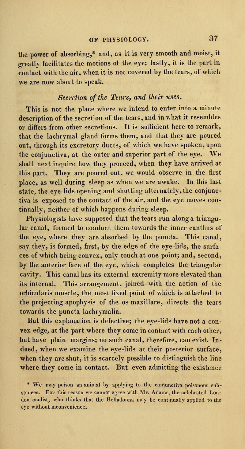 the power of absorbing,* and, as it is very smooth and moist, it greatly facilitates the motions ot the eye; lastly, it is the part in contact with the air, when it is not covered by the tears, of which we are now about to speak. Secretion of the Tears, and their uses. This is not the place where we intend to enter into a minute description of the secretion of the tears, and in what it resembles or differs from other secretions. It is sufficient here to remark, that the lachrymal gland forms them, and that they are poured out, through its excretory ducts, of which we have spoken, upon the conjunctiva, at the outer and superior part of the eye. We shall next inquire how they proceed, when they have arrived at this part. They are poured out, we would observe in the first place, as well during sleep as when we are awake. In this last state, the eye-lids opening and shutting alternately,the conjunc- tiva is exposed to the contact of the air, and the eye moves con- tinually, neither of which happens during sleep. Physiologists have supposed that the tears run along a triangu- lar canal, formed to conduct them towai'ds the inner canthus of the eye, where they are absorbed by the puncta. This canal, say they, is formed, first, by the edge of the eye-lids, the surfa- ces of which being convex, only touch at one point; and, second, by the anterior face of the eye, which completes the triangular cavity. This canal has its external extremity more elevated than its internal. This arrangement, joined with the action of the orbicularis muscle, the most fixed point of which is attached to the projecting apophysis of the os maxillare, directs the tears towards the puncta lachrymalia. But this explanation is defective; the eye-lids have not a con- vex edge, at the part where they come in contact with each other, but have plain margins; no such canal, therefore, can exist. In- deed, when we examine the eye-lids at their posterior surface, when they are shut, it is scarcely possible to distinguish the line where they come in contact. But even admitting the existence * We may poison an animal by applying to the conjunctiva poisonous sub- stances. For this reason we cannot agree with Mr. Adams, the celebrated Lon- don oculist, who thinks that the Belladonna may be continually applied to the eye without inconvenience.