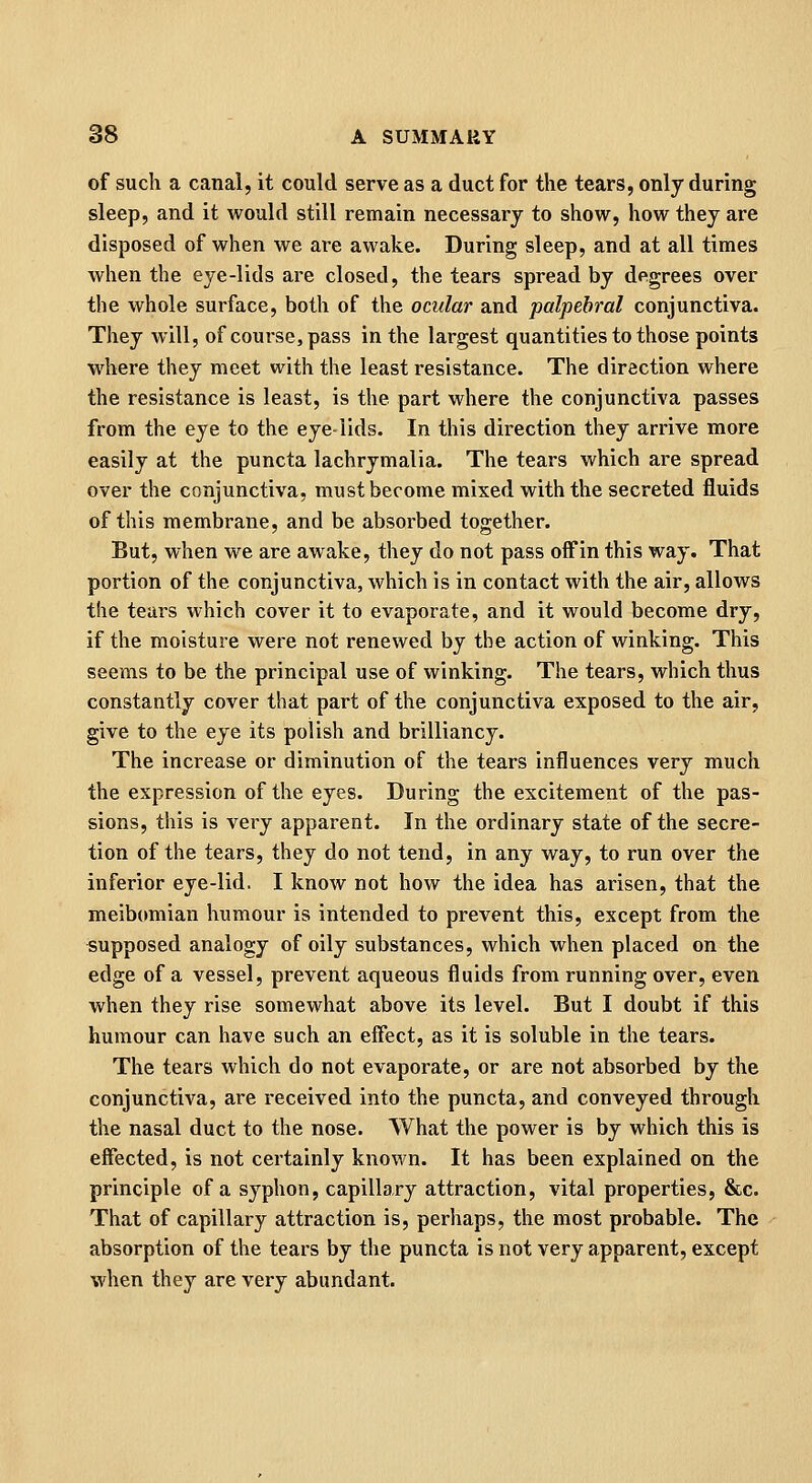 of such a canal, it could serve as a duct for the tears, only during sleep, and it would still remain necessary to show, how they are disposed of when we are awake. During sleep, and at all times when the eye-lids are closed, the tears spread by degrees over the whole surface, both of the ocular and palpebral conjunctiva. They will, of course, pass in the largest quantities to those points where they meet with the least resistance. The direction where the resistance is least, is the part where the conjunctiva passes from the eye to the eyelids. In this direction they arrive more easily at the puncta lachrymalia. The tears which are spread over the conjunctiva, must become mixed with the secreted fluids of this membrane, and be absorbed together. But, when we are awake, they do not pass off in this way. That portion of the conjunctiva, which is in contact with the air, allows the tears which cover it to evaporate, and it would become dry, if the moisture were not renewed by the action of winking. This seems to be the principal use of winking. The tears, which thus constantly cover that part of the conjunctiva exposed to the air, give to the eye its polish and brilliancy. The increase or diminution of the tears influences very much the expression of the eyes. During the excitement of the pas- sions, this is very apparent. In the ordinary state of the secre- tion of the tears, they do not tend, in any way, to run over the inferior eye-lid. I know not how the idea has arisen, that the meibomian humour is intended to prevent this, except from the supposed analogy of oily substances, which when placed on the edge of a vessel, prevent aqueous fluids from running over, even when they rise somewhat above its level. But I doubt if this humour can have such an effect, as it is soluble in the tears. The tears which do not evaporate, or are not absorbed by the conjunctiva, are received into the puncta, and conveyed through the nasal duct to the nose. What the power is by which this is effected, is not certainly known. It has been explained on the principle of a syphon, capillary attraction, vital properties, &c. That of capillary attraction is, perhaps, the most probable. The absorption of the tears by the puncta is not very apparent, except when they are very abundant.