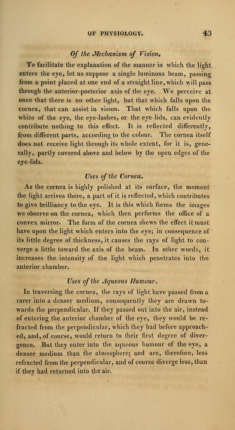 Of the Mechanism of Vision, To facilitate the explanation of the manner in which the light enters the eye, let us suppose a single luminous beam, passing from a point placed at one end of a straight line, which will pass through the anterior-posterior axis of the eye. We perceive at once that there is no other light, but that which falls upon the cornea, that can assist in vision. That which falls upon the white of the eye, the eye-lashes, or the eyfe lids, can evidently contribute nothing to this effect. It is reflected differently, from different parts, according to the colour. The cornea itself does not receive light through its whole extent, for it is, gene- rally, partly covered above and below by the open edges of the eje-lids. Uses of the Cornea. As the cornea is highly polished at its surface, the moment the light arrives there, a part of it is reflected, which contributes to give brilliancy to the eye. It is this which forms the images we observe on the cornea, which then performs the ofiice of a convex mirror. The form of the cornea shews the effect it must have upon the light which enters into the eye; in consequence of' its little degree of thickness, it causes the rays of light to con- verge a little toward the axis of the beam. In other words, it increases the intensity of the light which penetrates into the anterior chamber. Uses of the Aqueous Humour. In traversing the cornea, the rays of light have passed from a rarer into a denser medium, consequently they are drawn to- wards the perpendicular. If they passed out into the air, instead of entering the anterior chamber of the eye, they would be re- fracted from the perpendicular, which they had before approach- ed, and, of course, would return to their first degree of diver- gence. But they enter into the aqueous humour of the eye, a denser medium than the atmosphere; and are, therefore, less refracted from the perpendicular, and of course diverge less, than if they had returned into the air.