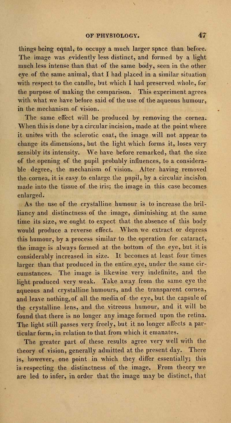 things being equal, to occupy a much larger space than before. The image was evidently less distinct, and formed by a light much less intense than that of the same body, seen in the other eye of the same animal, that I had placed in a similar situation with respect to the candle, but which I had preserved whole, for the purpose of making the comparison. This experiment agrees with what we have before said of the use of the aqueous humour, in the mechanism of vision. The same effect will be produced by removing the cornea. When this is done by a circular incision, made at the point where it unit-es with the sclerotic coat, the image will not appear to change its dimensions, but the light which forms it, loses very sensibly its intensity. We have before remarked, that the size of the opening of the pupil probably influences, to a considera- ble degi'ee, the mechanism of vision. After having removed the cornea, it is easy to enlarge the pupil, by a circular incisfon made into the tissue of the iris; the image in this case becomes enlarged. As the use of the crystalline humour is to increase the bril- liancy and distinctness of the image, diminishing at the same time its size, we ought to expect that the absence of this body would produce a reverse effect. When we extract or depress this humour, by a process similar to the operation for cataract, the image is always formed at the bottom of the eye, but it is considerably increased in size. It becomes at least four times larger than that produced in the entire eye, under the same cir- cumstances. The image is likewise very indefinite, and the light produced very weak. Take away from the same eye the aqueous and crystalline humours, and the transparent cornea, and leave nothing, of all the media of the eye, but the capsule of the crystalline lens, and the vitreous liumour, and it will be found that there is no longer any image formed upon the retina. The light still passes very freely, but it no longer affects a par- ticular form, in relation to that from which it emanates. The greater part of these results agree very well with the theory of vision, generally admitted at the present day. There is, however, one point in which they differ essentially; this is respecting the distinctness of the image. From theory we are led to infer, in order that the image may be distinct, that