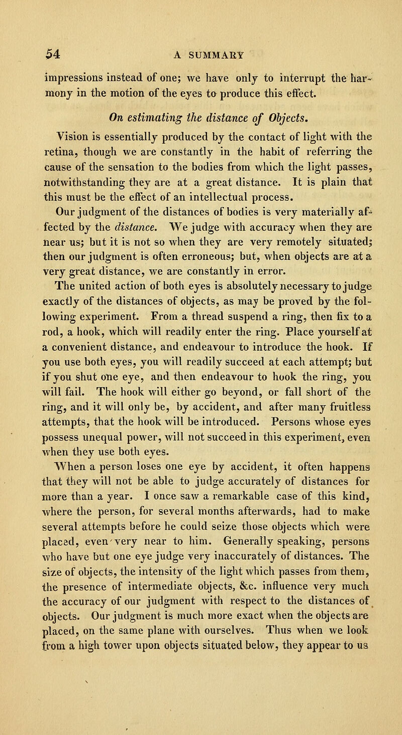 impressions instead of one; we have onlj to interrupt the har- mony in the motion of the eyes to produce this effect. On estimating the distance of Objects. Vision is essentially produced by the contact of light with the retina, though we are constantly in the habit of referring the cause of the sensation to the bodies from which the light passes, notwithstanding they are at a great distance. It is plain that this must be the effect of an intellectual process. Our judgment of the distances of bodies is very materially af- fected by the distance. We judge with accuracy when they are near us; but it is not so when they are very remotely situated; then our judgment is often erroneous; but, when objects are at a very great distance, we are constantly in error. The united action of both eyes is absolutely necessary to judge exactly of the distances of objects, as may be proved by the fol- lowing experiment. From a thread suspend a ring, then fix to a rod, a hook, which will readily enter the ring. Place yourself at a convenient distance, and endeavour to introduce the hook. If you use both eyes, you will readily succeed at each attempt; but if you shut one eye, and then endeavour to hook the ring, you will fail. The hook will either go beyond, or fall short of the ring, and it will only be, by accident, and after many fruitless attempts, that the hook will be introduced. Persons whose eyes possess unequal power, will not succeed in this experiment, even when they use both eyes. When a person loses one eye by accident, it often happens that they will not be able to judge accurately of distances for more than a year. I once saw a remarkable case of this kind, where the person, for several months afterwards, had to make several attempts before he could seize those objects vi^hich were placed, even'very near to him. Generally speaking, persons who have but one eye judge very inaccurately of distances. The size of objects, the intensity of the light which passes from them, the presence of intermediate objects, &c. influence very much the accuracy of our judgment with respect to the distances of objects. Our judgment is much more exact when the objects are placed, on the same plane with ourselves. Thus when we look from a high tower upon objects situated below, they appear to us