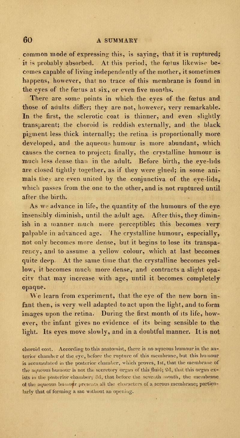 common mode of expressing this, is saying, that it is rupturedj it is probably absorbed. At this period, the foetus likewise be- comes capable of living independently of the mother, it sometimes happens, however, that no trace of this membrane is found in the eyes of the fcetus at six, or even five months. There are some points in which the eyes of the fcetus and those of adults differ; they are not, however, very remarkable. In the first, the sclerotic coat is thinner, and even slightly transparent; the choroid is reddish externally, and the black pigment less thick internally; the retina is proportionally more developed, and the aqueous humour is more abundant, which causes the cornea to project; finally, the crystalline humour is much less dense than in the adult. Before birth, the eye-hds are closed tightly together, as if they were glued; in some ani- mals tiiev are even united by the conjunctiva of the eve-lids, ■which passes from the one to the other, and is not ruptured until after the birth. As we advance in life, the quantity of the humours of the eye insensibly diminish, until the adult age. After this, they dimin- ish in a manner much more perceptible; this becomes very palpable in advanced age. I he crystalline humour, especially, not only becomes more derise, but it begins to lose its transpa- rency, and to assume a yellow colour, which at last becomes quite det'p. At the same time that the crystalline becomes yel- low, it becomes much more dense, and contracts a slight opa- city that may increase with age, until it becomes completely opaque. ^'V'e learn from experiment, that the eye of the new born in- fant then, is very well adapted to act upon the light, and to form images up<m the retina. During the first month of its life, how- ever, the infant gives no evidence of its being sensible to the light. Its eyes move slowly, and in a doubtful manner. It is not elioroul coat. According to this anatoiriist, tliei-e is no aqueous Iiumour in the aii- teriin- chambtr ot the eye, before the rupture of tliis membrane, but this humour is accumuiated ii> the posterior cbamljer, vvhicli proves, 1st, that the membrane of the ai|vieous humour is not the secretory org;an of this fluid; '2(1, that this organ ex- ists in the posterior chambei-; Sd, that before tlie seventh month, the membrane ot the aqueous humu^r jjrese.iis all the ch;iraeters of a serous membrane; particu- lariy that of forming a sac without an opening.