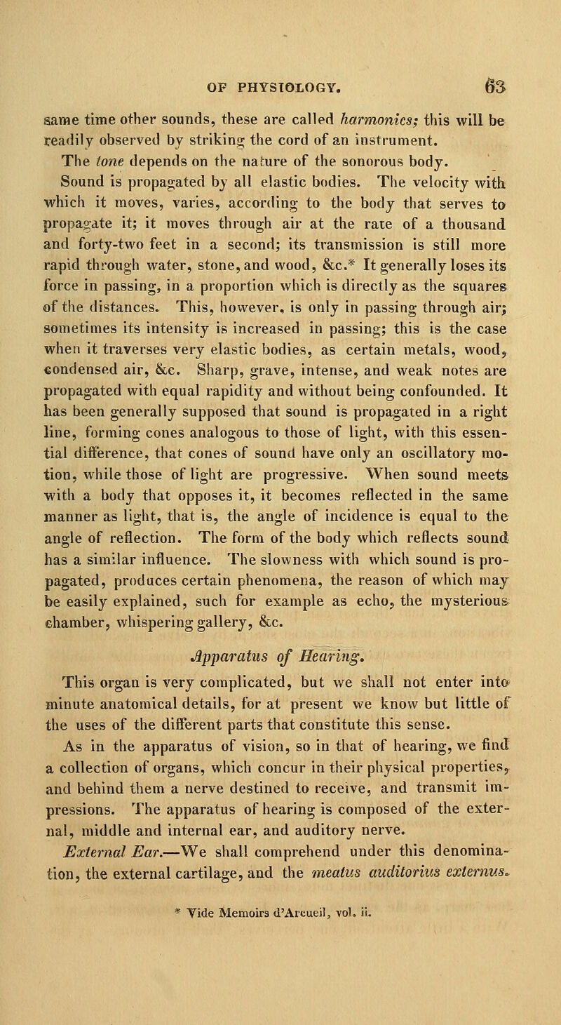 same time other sounds, these are called harmonics; this will be readily observed by striking the cord of an instrument. The tone depends on the nature of the sonorous body. Sound is propagated by all elastic bodies. The velocity with, which it moves, varies, according to the body that serves to propagate it; it moves through air at the rate of a thousand and forty-two feet in a second; its transmission is still more rapid through water, stone, and wood, &c.* It generally loses its force in passing, in a proportion which is directly as the squares of the distances. This, however, is only in passing through air; sometimes its intensity is increased in passing; this is the case when it traverses very elastic bodies, as certain metals, wood, condensed air, &c. Sharp, grave, intense, and weak notes are propagated with equal rapidity and without being confounded. It has been generally supposed that sound is propagated in a right line, forming cones analogous to those of light, with this essen- tial difference, that cones of sound have only an oscillatory mo- tion, while those of light are progressive. When sound meets with a body that opposes it, it becomes reflected in the same manner as light, that is, the angle of incidence is equal to the angle of reflection. The form of the body which reflects sound has a similar influence. The slowness with which sound is pro- pagated, produces certain phenomena, the reason of which may be easily explained, such for example as echo, the mysterioua ehamber, whispering gallery, &c. Apparatus of Hearing. This organ is very complicated, but we shall not enter into minute anatomical details, for at present we know but little of the uses of the different parts that constitute this sense. As in the apparatus of vision, so in that of hearing, we find a collection of organs, which concur in their physical properties, and behind them a nerve destined to receive, and transmit im- pressions. The apparatus of hearing is composed of the exter- nal, middle and internal ear, and auditory nerve. External Ear.—We shall comprehend under this denomina- tion, the external cartilage, and the meatus auditorius externus.