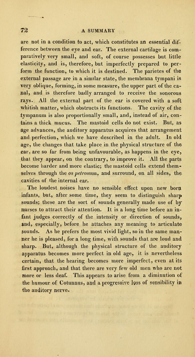 are not in a condition to act, which constitutes an essential dif- ference between the eye and ear. The external cartilage is com- paratively very small, and soft, of course possesses but little elasticity, and is, therefore, but imperfectly prepared to per- form the function, to which it is destined. The parietes of the external passage are in a similar state, the membrana tympani is very oblique, forming, in some measure, the upper part of the ca- nal, and is therefore badly arranged to receive the sonorous rays. All the external part of the ear is covered with a soft whitish matter, which obstructs its functions. The cavity of the tympanum is also proportionally small, and, instead of air, con- tains a thick mucus. The mastoid cells do not exist. But, as age advances, the auditory apparatus acquires that arrangement and perfection, which we have described in the adult. In old age, the changes that take place in the physical structure of the ear. are so far from being unfavourable, as happens in the eye, that they appear, on the contrary, to improve it. All the parts become harder and more elastic; the mastoid cells extend them- selves through the os petrosum, and surround, on all sides, the cavities of the internal ear. The loudest noises have no sensible effect upon new borij infants, but, after some time, they seem to distinguish sharp sounds; these are the sort of sounds generally made use of by nurses to attract their attention. It is a long time befoi-e an in- fant judges correctly of the intensity or direction of sounds, Und, especially, before he attaches any meaning to articulate sounds. As he prefers the most vivid light, so in the same man- ner he is pleased, for a long time, with sounds that are loud and sharp. But, although the physical structure of the auditory apparatus becomes more perfect in old age, it is nevertheless certain, that the hearing becomes more imperfect, even at its first approach, and that there are very few old men who are not more or less deaf. This appears to arise from a diminution of the humour of Cotunnus, and a progressive l93S of sensibility is the auditory nerve.