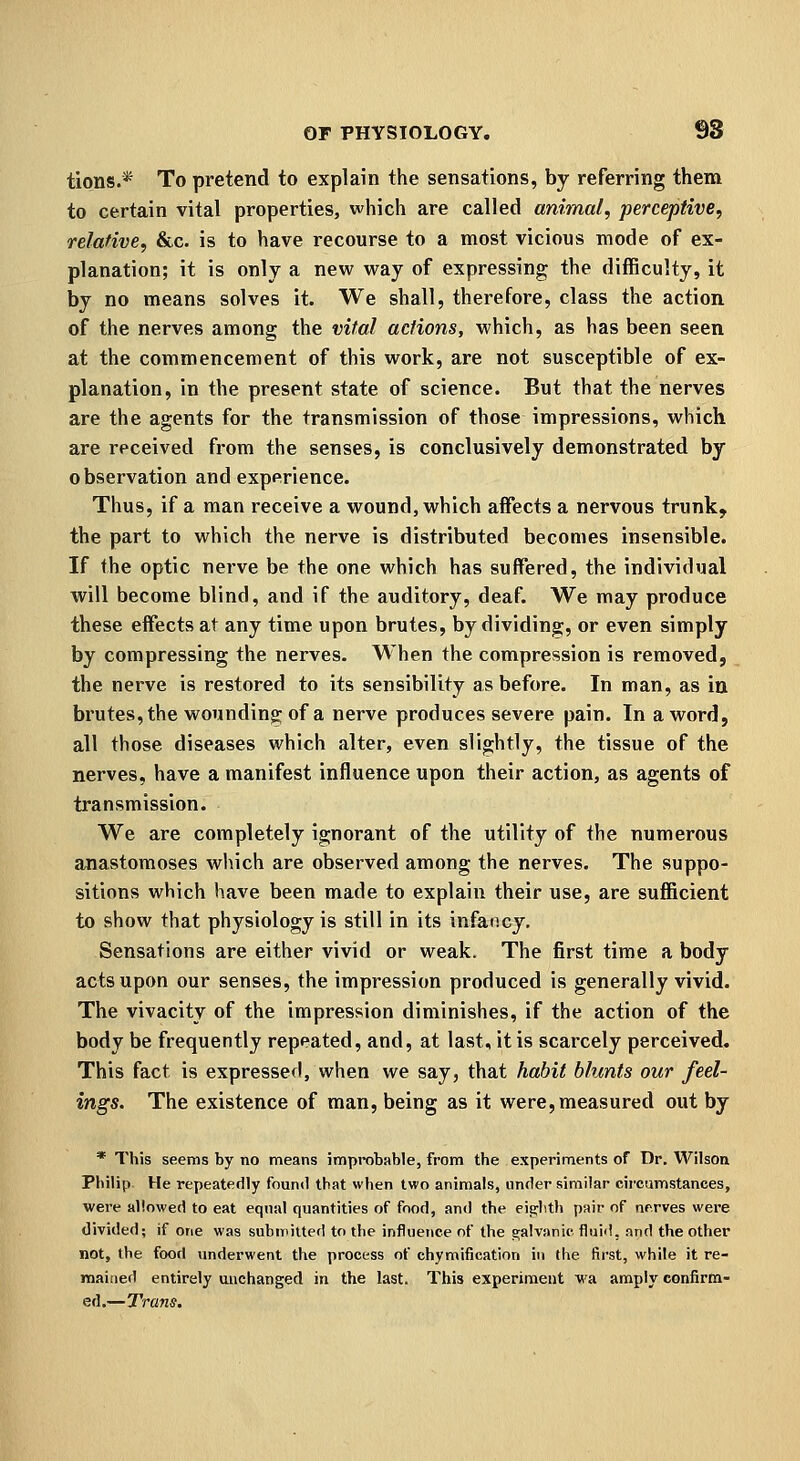 tions.* To pretend to explain the sensations, by referring them to certain vital properties, which are called animal, perceptive, relative, &c. is to have recourse to a most vicious mode of ex- planation; it is only a new way of expressing the diflRculty, it by no means solves it. We shall, therefore, class the action of the nerves among the vital actions, which, as has been seen at the commencement of this work, are not susceptible of ex- planation, in the present state of science. But that the nerves are the agents for the transmission of those impressions, which are received from the senses, is conclusively demonstrated by observation and experience. Thus, if a man receive a wound, which affects a nervous trunk, the part to which the nerve is distributed becomes insensible. If the optic nerve be the one which has suffered, the individual will become blind, and if the auditory, deaf. We may produce these effects at any time upon brutes, by dividing, or even simply by compressing the nerves. When the compression is removed, the nerve is restored to its sensibility as before. In man, as in brutes, the wounding of a nerve produces severe pain. In a word, all those diseases which alter, even slightly, the tissue of the nerves, have a manifest influence upon their action, as agents of transmission. We are completely ignorant of the utility of the numerous anastomoses which are observed among the nerves. The suppo- sitions which have been made to explain their use, are sufficient to show that physiology is still in its infancy. Sensations are either vivid or weak. The first time a body acts upon our senses, the impression produced is generally vivid. The vivacity of the impression diminishes, if the action of the body be frequently repeated, and, at last, it is scarcely perceived. This fact is expressed, when we say, that habit blunts our feel- ings. The existence of man, being as it were,measured out by * This seems by no means improbable, from the experiments of Dr. Wilson Philip He repeatedly found that when two animals, under similar circumstances, were allowed to eat equal quantities of food, and the eighth pair of nr.rves were divided; if one was submitted to the influence of the galvanic fluii!, and the other not, the food underwent the process of chymification in the first, while it re- mained entirely unchanged in the last. This experiment wa amply confirm- ed.—Trans.