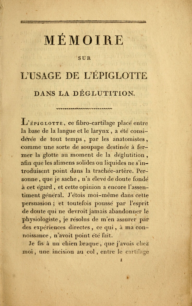 SUR L'USAGE DE L'EPIGLOTTE DANS LA DÉGLUTITION. bi%/^n.^>'%^W«^fc''»<V^«/^''%/-V^^'V-WB'«/%^^«/%''«# Xj'ÉPiGLOTTE, ce fibro-cartilage place entre îa base de la langue et le larynx , a été consi- dére'e de tout temps , par les anatomistes, comme une sorte dé soupape destinée à fer- mer la glotte au moment de la déglutition , îifin que les alimens solides ou liquides ne s'in- troduisent point dans la trachée-artère. Per- sonne , que je sache , n'a élevé de doute fondé à cet égard , et cette opinion a encore l'assen- timent général. J'étois moi-même dans cette persuasion ; et toutefois poussé par Fesprit de doute qui ne devroit jamais abandonner le physiologiste, je résolus de m'en assurer par des expériences directes , ce qui, à ma con- noissance, n'avoit point été fait. Je fis à un chien braque , que j'avois chez moi, une incision au col, entre le cnrtilnge