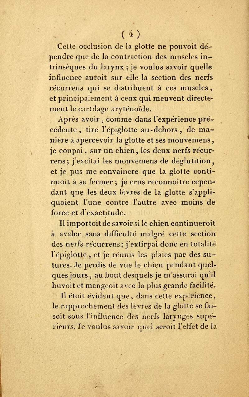 Celte occlusion de la glotte ne pouvoit dé- pendre que de la contraction des muscles in- trinsèques du larynx ; je voulus savoir quelle influence auroit sur elle la section des nerfs récurrens qui se distribuent à ces muscles, et principalement à ceux qui meuvent directe- ment le cartilage arytënoïde. Après avoir , comme dans l'expérience pre'- cédente , tire l'ëpiglotte au-dehors, de ma- nière à apercevoir la glotte et ses mouvemens, je coupai, sumn chien, les deux nerfs récur- rens; j'excitai les mouvemens de déglutition, et je pus me convaincre que la glotte conti- nuoit à se fermer ; je crus reconnoître cepen- dant que les deux lèvres de la glotte s'appli- quoient l'une contre l'autre avec moins de force et d'exactitude, 11 importoit de savoir si le chien continueroit à avaler sans difficulté malgré cette section des nerfs récurrens; j'extirpai donc en totalité l'épiglotte, et je réunis les plaies par des su- tures. Je perdis de vue le chien pendant quel- ques jours , au bout desquels je m'assurai qu'il buvoit et mangeoit avec la plus grande facilité. Il étoit évident que, dans cette expérience, le rapprochement des lèvres de la glotte se fai- soit sous l'influence des nerfs laryngés supé- rieurs. Je voulus savoir quel seroit l'effet de la