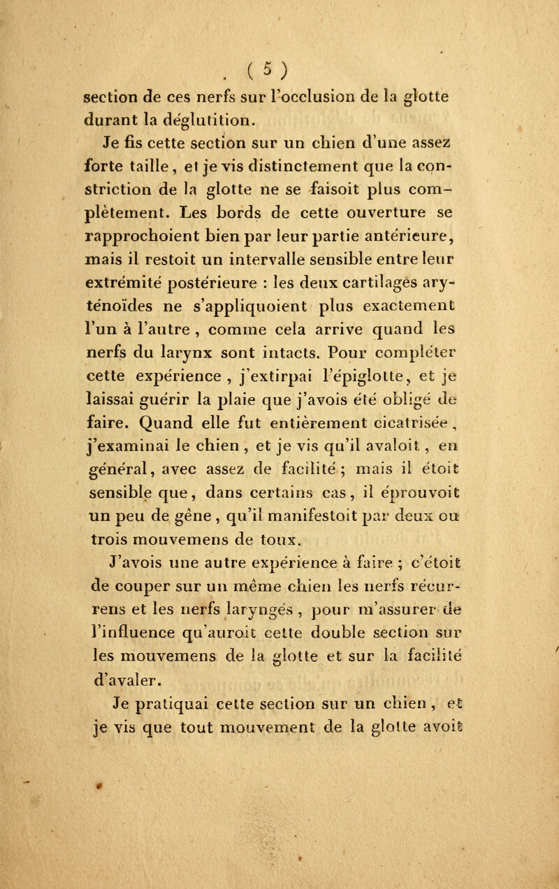 section de ces nerfs sur l'occlusion de la glotte durant la déglutition. Je fis cette section sur un chien d'une assez forte taille, et je vis distinctement que la cpn- striction de la glotte ne se faisoit plus com- plètement. Les bords de cette ouverture se rapprochoient bien par leur partie antérieure, mais il restoit un intervalle sensible entre leur extrémité postérieure : les deux cartilages ary- ténoïdes ne s'appliquoient plus exactement Fun à Fautre , comme cela arrive quand les nerfs du larynx sont intacts. Pour compléter cette expérience, j'extirpai l'épiglotte, et je laissai guérir la plaie que j'avois été obligé de faire. Quand elle fut entièrement cicatrisée, j'examinai le chien , et je vis qu'il avaloit, en général, avec assez de facilité; mais il étoit sensible que, dans certains cas, il éprouvoit un peu de gêne , qu'il manifestait par deux ou trois mouvemens de toux. J'avois une autre expérience à faire ; c'étoit de couper sur un même chien les nerfs récur- rens et les nerfs laryngés , pour m'assurer de l'influence qu'auroit cette double section sur les mouvemens de la glotte et sur la facilité d'avaler. Je pratiquai cette section sur un chien , et je vis que tout mouvement de la glotte avoil