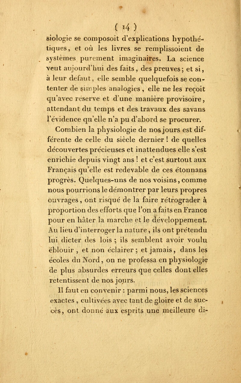 sîologie se composoit d'explications hypothé- tiques, et où les livres se remplissoient de systèmes purement imaginaires. La science veut aujourd'hui des faits, des preuves ; et si, à leur défaut, elle semble quelquefois se con- tenter de simples analogies , elle ne les reçoit qu'avec réserve et d'une manière provisoire, attendant du temps et des travaux des savans l'évidence qu'elle n'a pu d'abord se procurer. Combien la physiologie de nos jours est dif- férente de celle du siècle dernier 1 de quelles découvertes précieuses et inattendues elle s'est enrichie depuis vingt ans ! et c'est surtout aux Français qu'elle est redevable de ces étonnans progrès. Quelques-uns de nos voisins, comme nous pourrions le démontrer par leurs propres ouvrages, ont risqué de la faire rétrograder à proportion des efforts que Ton a faits en France pour en hâter la marche et le développement. Au lieu d'interroger la nature, ils ont prétendu lui dicter des lois ; ils semblent avoir voulu éblouir , et non éclairer; et jamais, dans les écoles dulN^ord, on ne professa en physiologie de plus absurdes erreurs que celles dont elles retentissent de nos jours. H faut en convenir : parmi nous, les sciences exactes , cultivées avec tant de gloire et de suc- cès, ont donné aux esprits une meilleure di-