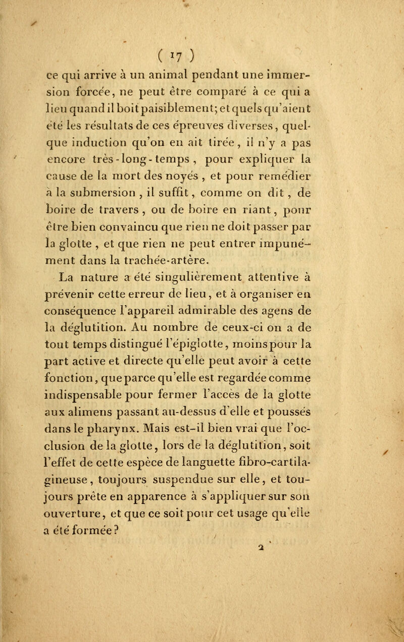 ('7) ce qui arrive à un animal pendant une immer- sion forcée, ne peut être comparé à ce qui a lieu quand il boit paisiblement; et quels qu'aient été les résultats de ces épreuves diverses, quel- que induction qu'on en ait tirée, ii n'y a pas encore très-long-temps , pour expliquer la cause de la mort des noyés , et pour remédier à la submersion , il suffit, comme on dit , de boire de travers , ou de boire en riant, pour être bien convaincu que rien ne doit passer par la glotte , et que rien ne peut entrer impuné- ment dans la trachée-artère. La nature a été singulièrement attentive à prévenir cette erreur de lieu, et à organiser en conséquence l'appareil admirable des agens de la déglutition. Au nombre de ceux-ci on a de tout temps distingué l'épigîotte, moinspour la part active et directe qu'elle peut avoir à cette fonction, que parce qu'elle est regardée comme indispensable pour fermer l'accès de la glotte aux alimens passant au-dessus d'elle et poussés dans le pharynx. Mais est-il bien vrai que l'oc- clusion de la glotte, lors de la déglutition, soit l'effet de cette espèce de languette fibro-cartila- gineuse , toujours suspendue sur elle, et tou- jours prête en apparence à s'appliquer sur son ouverture, et que ce soit pour cet usage qu'elle a été formée?