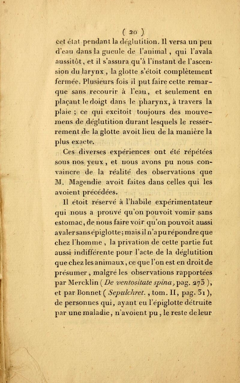 Cet élat pendant la déglutition. Il versa un peu d'eau dans la gueule de l'animal , qui l'avala aussitôt, et il s'assura qu'à l'instant de l'ascen- sion du larynx , la glotte s'étoit complètement fermée. Plusieurs fois il put faire cette remar- que sans recourir à l'eau, et seulement en plaçant le doigt dans le pharynx, à travers la plaie ; ce qui excitoit toujours des mouve- mens de déglutition durant lesquels le resser- rement de la glotte avoit lieu de la manière la plus exacte. Ces diverses expériences ont été répétées sous nos yeux , et nous avons pu nous con- vaincre de la réalité des observations que M. Magendie avoit faites dans celles qui les avoient précédées. Il étoit réservé à l'habile expérimentateur qui nous a prouvé qu'on pouvoit vomir sans estomac, de nous faire voir qu'on pouvoit au^si avaler sans épiglotte ; mais il n'a pu répondre que chez l'homme , la privation de cette partie fut aussi indifférente pour l'acte de la déglutition que chez les animaux, ce que l'on est en droit de présumer , malgré les observations rapportées par Mercklin (Z^e ventositate spina^ pag. 275 ), et par Bonnet ( Sepulchret. , tom. II, pag. di ), de personnes qui, ayant eu l'épiglotte détruite par une maladie, n'avoient pu , le reste de leur