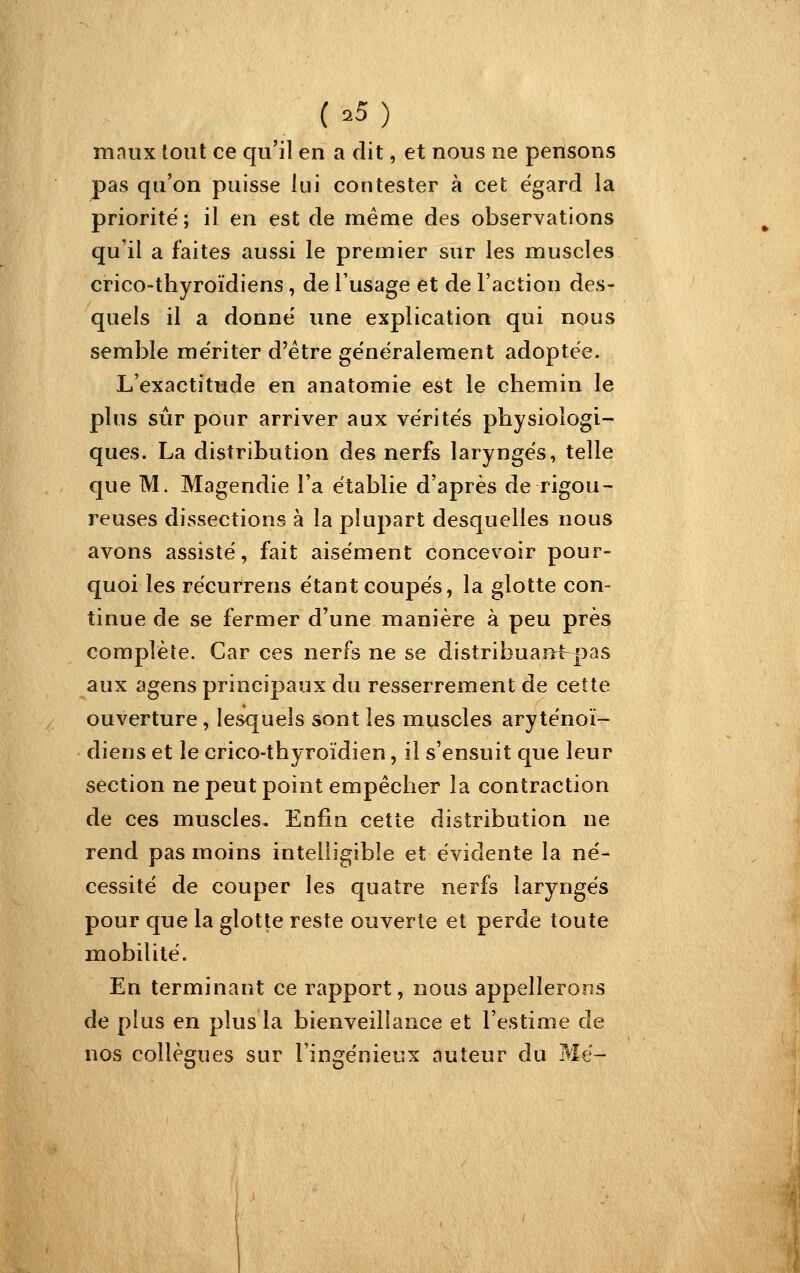 (.5) maux tout ce qu'il en a dit, et nous ne pensons pas qu'on puisse lui contester à cet égard la priorité; il en est de même des observations qu'il a faites aussi le premier sur les muscles crico-thyroïdiens, de l'usage et de l'action des- quels il a donne' une explication qui nous semble mériter d'être généralement adoptée. L'exactitude en anatomie est le chemin le plus sûr pour arriver aux vérités physiologi- ques. La distribution des nerfs laryngés, telle que M. Magendie l'a établie d'après de rigou- reuses dissections à la plupart desquelles nous avons assisté, fait aisément concevoir pour- quoi les récurrens étant coupés, la glotte con- tinue de se fermer d'une manière à peu près complète. Car ces nerfs ne se distribuan^pas aux agens principaux du resserrement de cette ouverture, lesquels sont les muscles aryténoï- diens et le crico-thyroïdien, il s'ensuit que leur section ne peut point empêcher la contraction de ces muscles. Enfin cette distribution ne rend pas moins intelligible et évidente la né- cessité de couper les quatre nerfs laryngés pour que la glotte reste ouverte et perde toute mobilité. En terminant ce rapport, nous appellerons de plus en plus la bienveillance et l'estime de nos collègues sur l'ingénieux auteur du Me-