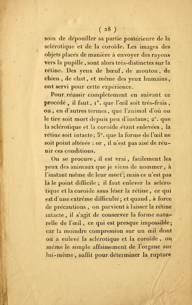 soin de dépouiller sa partie postérieure de la sclérotique et de la coroïde. Les images des objets places de manière à envoyer des rayons vers la pupille , sont alors très-distinctes sur la rétine. Des yeux de bœuf, de mouton, de chien , de chat, et même des yeux humains, ont servi pour cette expérience. Pour réussir complètement en suivant ce procédé , il faut, i°. que l'œil soit très-frais , ou, en d'autres termes, que l'animal d'où on le tire soit mort depuis peu d'instans; 2°. que la sclérotique et la coroïde étant enlevées , la rétine soit intacte ; 5^. que la forme de l'œil ne soit point altérée : or , il n'est pas aisé de réu- nir ces conditions. On se procure , il est vrai, facilement les yeux des animaux que je viens de nommer , à l'instant même de leur mort ; mais ce n'est pas là le point difficile ; il faut enlever la scléro- tique et la coroïde sans léser la rétine, ce qui est d'une extrême difficulté* et quand , à force de précautions , on parvient à laisser la rétine intacte , il s'agit de conserver la forme natu- relle de l'œil, ce qui est presque impossible; car la moindre compression sur un œil dont on a enlevé la sclérotique et la coroïde , ou même le simple affaissement de l'organe sur lui-même , suffit pour déterminer la rupture