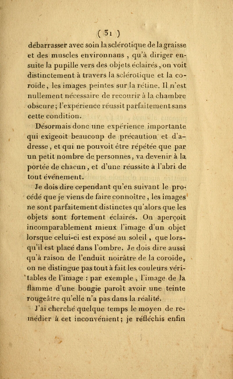 débarrasser avec soin la sclérotique de la graisse et des muscles environnans , qu'à diriger en- suite la pupille vers des objets éclairés , on voit distinctement à travers la sciérolique et la co- roide, les images peintes sur la rétine. Il n'est nullement nécessaire de recourir à la chambre obscure; l'expérience réussit parfaitement sans cette condition. Désormais donc une expérience importante qui exigeoit beaucoup de précaution et d'a- dresse , et qui ne pouvoit être répétée que par un petit nombre de personnes, va devenir à la portée de chacun, et d'une réussite à l'abri de tout événement. Je dois dire cependant qu'en suivant le pro- cédé que je viens de faire connoître , les images ne sont parfaitement distinctes qu'alors que les objets sont fortement éclairés. On aperçoit incomparablement mieux l'image d'un objet lorsque celui-ci est exposé au soleil, que lors- qu'il est placé dans l'ombre. Je dois dire aussi qu'à raison de l'enduit noirâtre de la coroïde, on ne distingue pas tout à fait les couleurs véri- tables de l'image : par exemple , l'image de la flamme d'une bougie paroît avoir une teinte rougeâtre qu'elle n'a pas dans la réalité. J'ai cherché quelque temps le moyen de re- médier à cet inconvénient; je réfléchis enfin