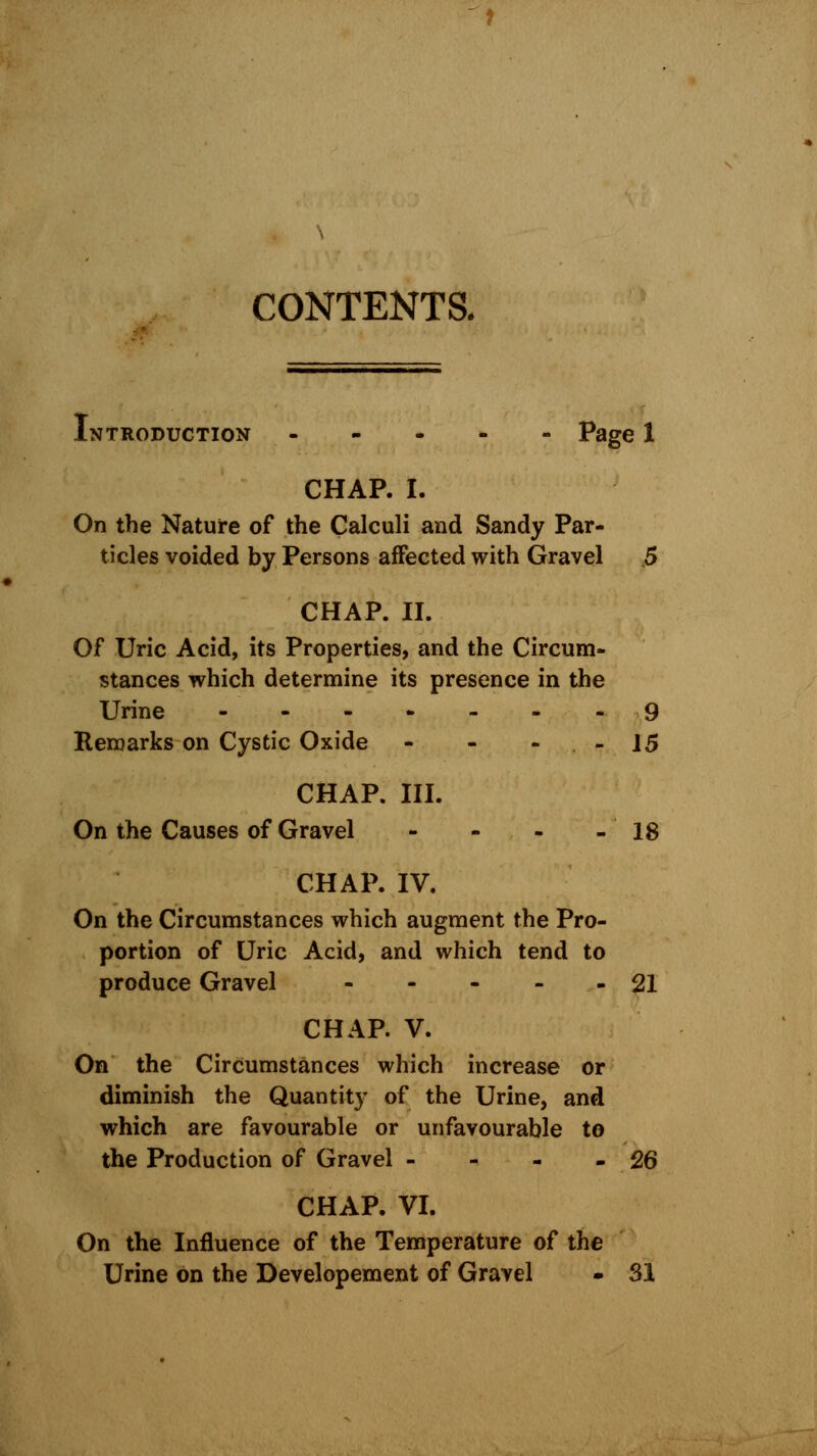 CONTENTS. Introduction ----- Page 1 CHAP. I. On the Nature of the Calculi and Sandy Par- ticles voided by Persons affected with Gravel 5 CHAP. II. Of Uric Acid, its Properties, and the Circum- stances which determine its presence in the Urine 9 Remarks on Cystic Oxide - - - 15 CHAP. III. On the Causes of Gravel - - - - 18 CHAP. IV. On the Circumstances which augment the Pro- portion of Uric Acid, and which tend to produce Gravel ----- 21 CHAP. V. On the Circumstances which increase or diminish the Quantity of the Urine, and which are favourable or unfavourable to the Production of Gravel - - - -26 CHAP. VI. On the Influence of the Temperature of the Urine on the Developement of Gravel - SI