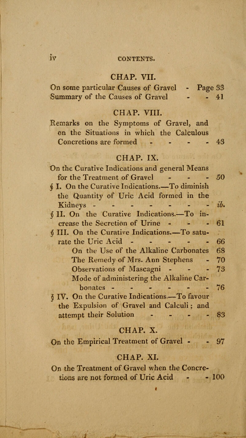 CHAP. VII. On some particular Causes of Gravel - Page 33 Summary of the Causes of Gravel - - 4-1 CHAP. VIII. Remarks on the Symptoms of Gravel, and on the Situations in which the Calculous Concretions are formed - - - -43 CHAP. IX. On the Curative Indications and general Means for the Treatment of Gravel - - - 50 § I. On the Curative Indications.—To diminish the Quantity of Uric Acid formed in the Kidneys - ib, § II. On the Curative Indications.—To in- crease the Secretion of Urine * - - 61 § III. On the Curative Indications.—To satu- . rate the Uric Acid 66 On the Use of the Alkaline Carbonates 68 The Remedy of Mrs. Ann Stephens - 70 Observations of Mascagni - - 73 Mode of administering the Alkaline Car- bonates - - - - - 76 J IV. On the Curative Indications.—To favour the Expulsion of Gravel and Calculi; and attempt their Solution - - - - 83 CHAP. X. On the Empirical Treatment of Gravel - - 97 CHAP. XI. On the Treatment of Gravel when the Concre- tions are not formed of Uric Acid - - 100