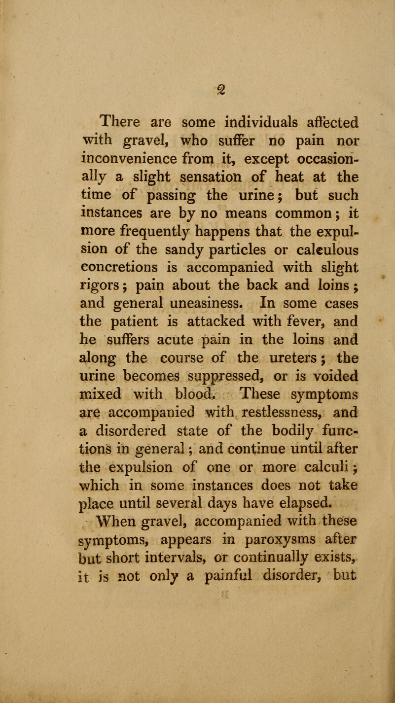 There are some individuals affected with gravel, who suffer no pain nor inconvenience from it, except occasion- ally a slight sensation of heat at the time of passing the urine; but such instances are by no means common; it more frequently happens that the expul- sion of the sandy particles or calculous concretions is accompanied with slight rigors; pain about the back and loins; and general uneasiness. In some cases the patient is attacked with fever, and he suffers acute pain in the loins and along the course of the ureters; the urine becomes suppressed, or is voided mixed with blood. These symptoms are accompanied with restlessness, and a disordered state of the bodily func- tions in general; and continue until after the expulsion of one or more calculi; which in some instances does not take place until several days have elapsed. When gravel, accompanied with these symptoms, appears in paroxysms after but short intervals, or continually exists, it is not only a painful disorder, but