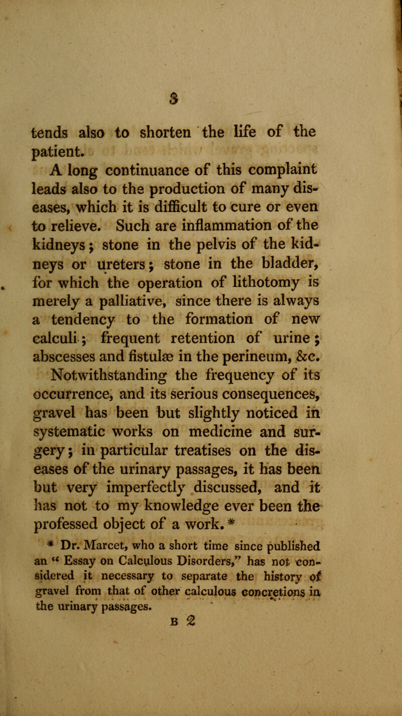 tends also to shorten the life of the patient. A long continuance of this complaint leads also to the production of many dis- eases, which it is difficult to cure or even to relieve. Such are inflammation of the kidneys; stone in the pelvis of the kid- neys or ureters; stone in the bladder, for which the operation of lithotomy is merely a palliative, since there is always a tendency to the formation of new calculi; frequent retention of urine; abscesses and fistulae in the perineum, &c. Notwithstanding the frequency of its occurrence, and its serious consequences, gravel has been but slightly noticed in systematic works on medicine and sur- gery ; in particular treatises on the dis- eases of the urinary passages, it has been but very imperfectly discussed, and it has not to my knowledge ever been the professed object of a work. * * Dr. Marcet, who a short time since published an H Essay on Calculous Disorders, has not con- sidered it necessary to separate the history pi gravel from that of other calculous concretions ia the urinary passages.