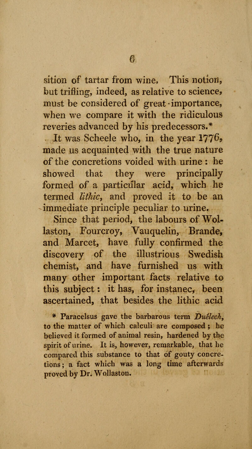 sition of tartar from wine, This notion, but trifling, indeed, as relative to science, must be considered of great-importance, when we compare it with the ridiculous reveries advanced by his predecessors.* It was Scheele who, in the year 177^? made us acquainted with the true nature of the concretions voided with urine : he showed that they were principally formed of a particular acid, which he termed lithic, and proved it to be an immediate principle peculiar to urine. Since that period, the labours of Wol- laston, Fourcroy, Vauquelin, Brande, and Marcet, have fully confirmed the discovery of the illustrious Swedish chemist, and have furnished us with many other important facts relative to this subject: it has, for instanec, been ascertained, that besides the lithic acid * Paracelsus gave the barbarous term Duelech, to the matter of which calculi are composed; he believed it formed of animal resin, hardened by the spirit of urine. It is, however, remarkable, that he compared this substance to that of gouty concre- tions; a fact which was a long time afterwards proved by Dr. Wollaston.