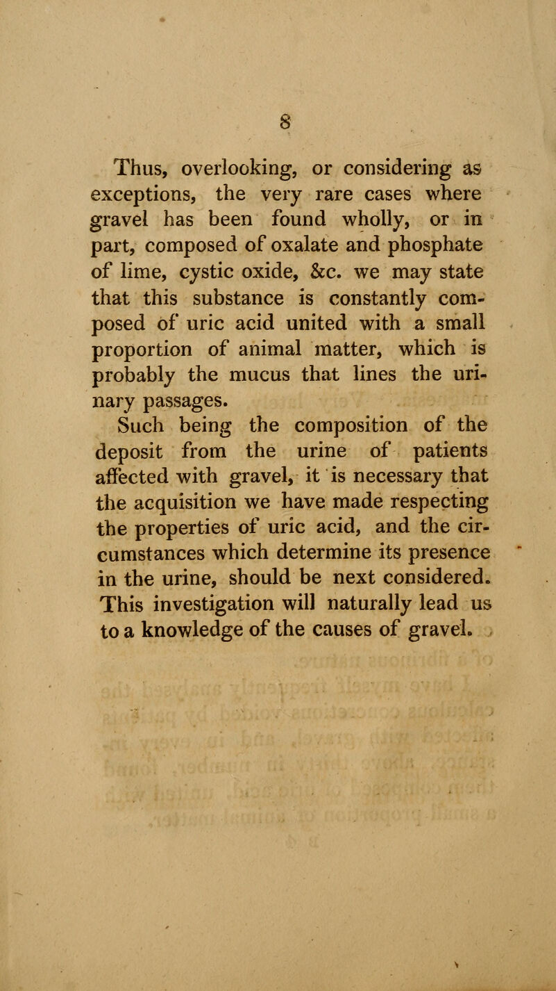 Thus, overlooking, or considering as exceptions, the very rare cases where gravel has been found wholly, or in part, composed of oxalate and phosphate of lime, cystic oxide, &c. we may state that this substance is constantly com- posed of uric acid united with a small proportion of animal matter, which is probably the mucus that lines the uri- nary passages. Such being the composition of the deposit from the urine of patients affected with gravel, it is necessary that the acquisition we have made respecting the properties of uric acid, and the cir- cumstances which determine its presence in the urine, should be next considered. This investigation will naturally lead us to a knowledge of the causes of gravel.